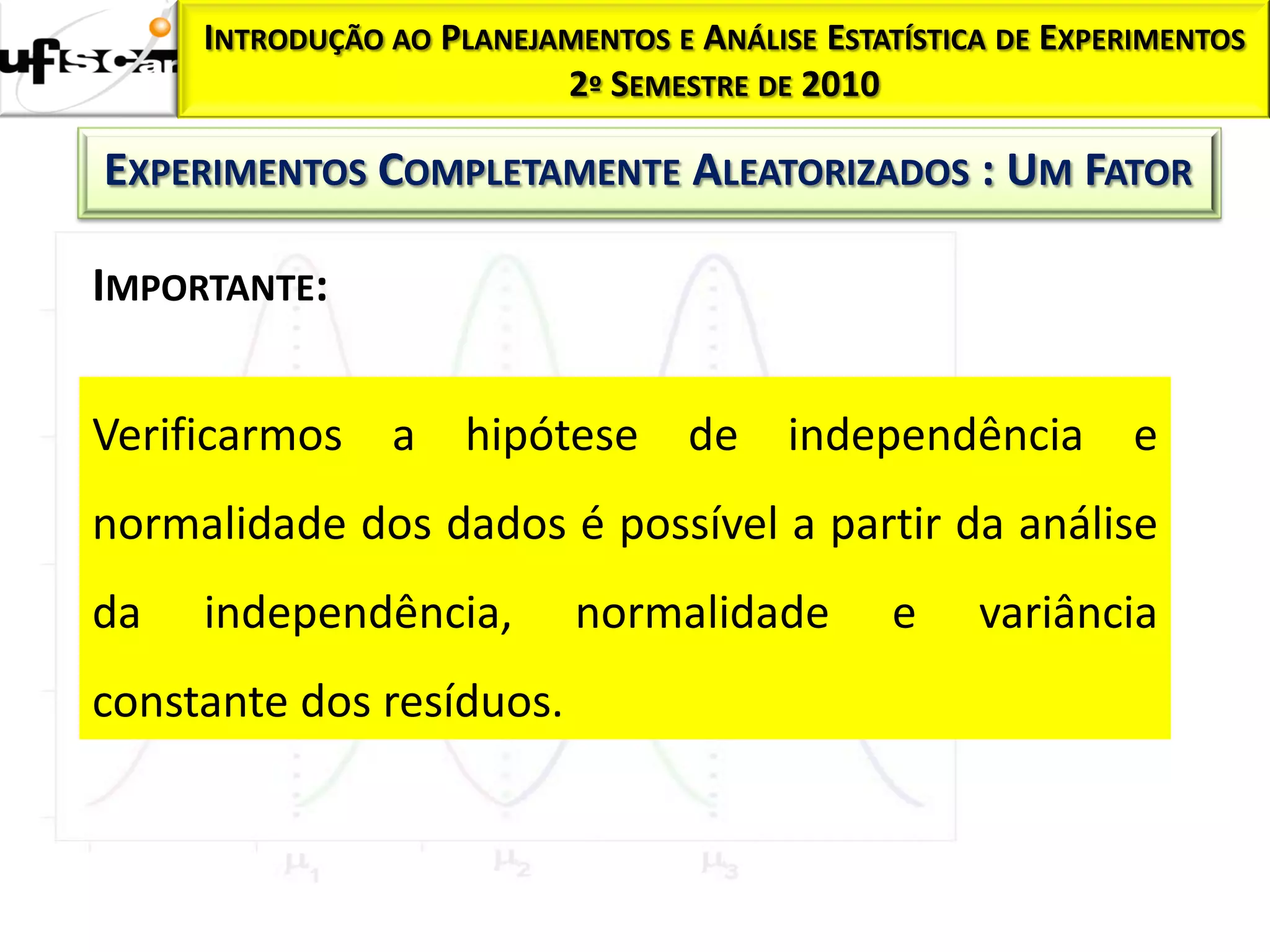 INTRODUÇÃO AO PLANEJAMENTOS E ANÁLISE ESTATÍSTICA DE EXPERIMENTOS
                          2º SEMESTRE DE 2010

EXPERIMENTOS COMPLETAMENTE ALEATORIZADOS : UM FATOR

IMPORTANTE:


Verificarmos a       hipótese de independência                 e
normalidade dos dados é possível a partir da análise
da   independência,         normalidade        e     variância
constante dos resíduos.
 
