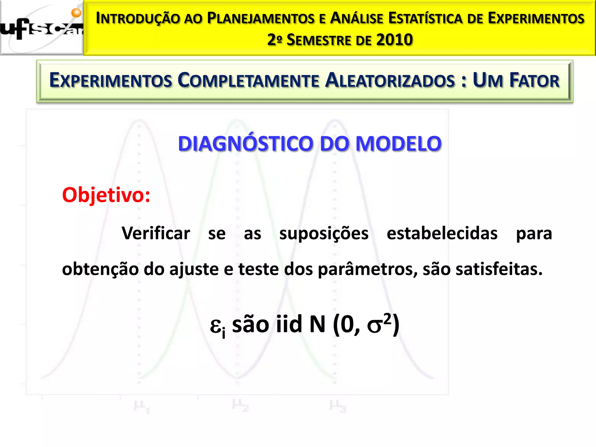 INTRODUÇÃO AO PLANEJAMENTOS E ANÁLISE ESTATÍSTICA DE EXPERIMENTOS
                          2º SEMESTRE DE 2010

EXPERIMENTOS COMPLETAMENTE ALEATORIZADOS : UM FATOR

               DIAGNÓSTICO DO MODELO

 Objetivo:
        Verificar se as suposições estabelecidas para
 obtenção do ajuste e teste dos parâmetros, são satisfeitas.

                    i são iid N (0, 2)
 