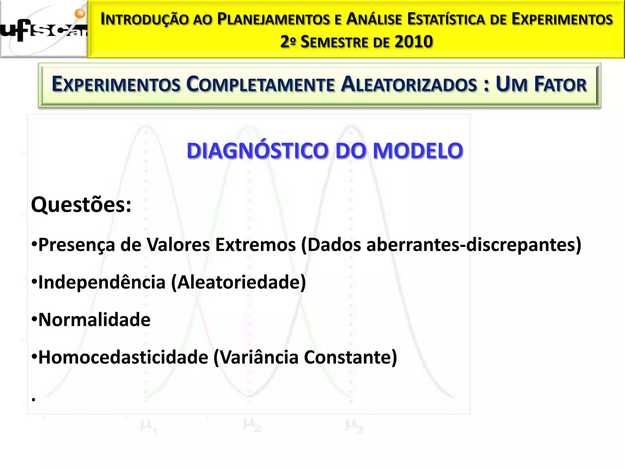 INTRODUÇÃO AO PLANEJAMENTOS E ANÁLISE ESTATÍSTICA DE EXPERIMENTOS
                             2º SEMESTRE DE 2010

    EXPERIMENTOS COMPLETAMENTE ALEATORIZADOS : UM FATOR

                  DIAGNÓSTICO DO MODELO

Questões:
•Presença de Valores Extremos (Dados aberrantes-discrepantes)
•Independência (Aleatoriedade)
•Normalidade
•Homocedasticidade (Variância Constante)
.
 