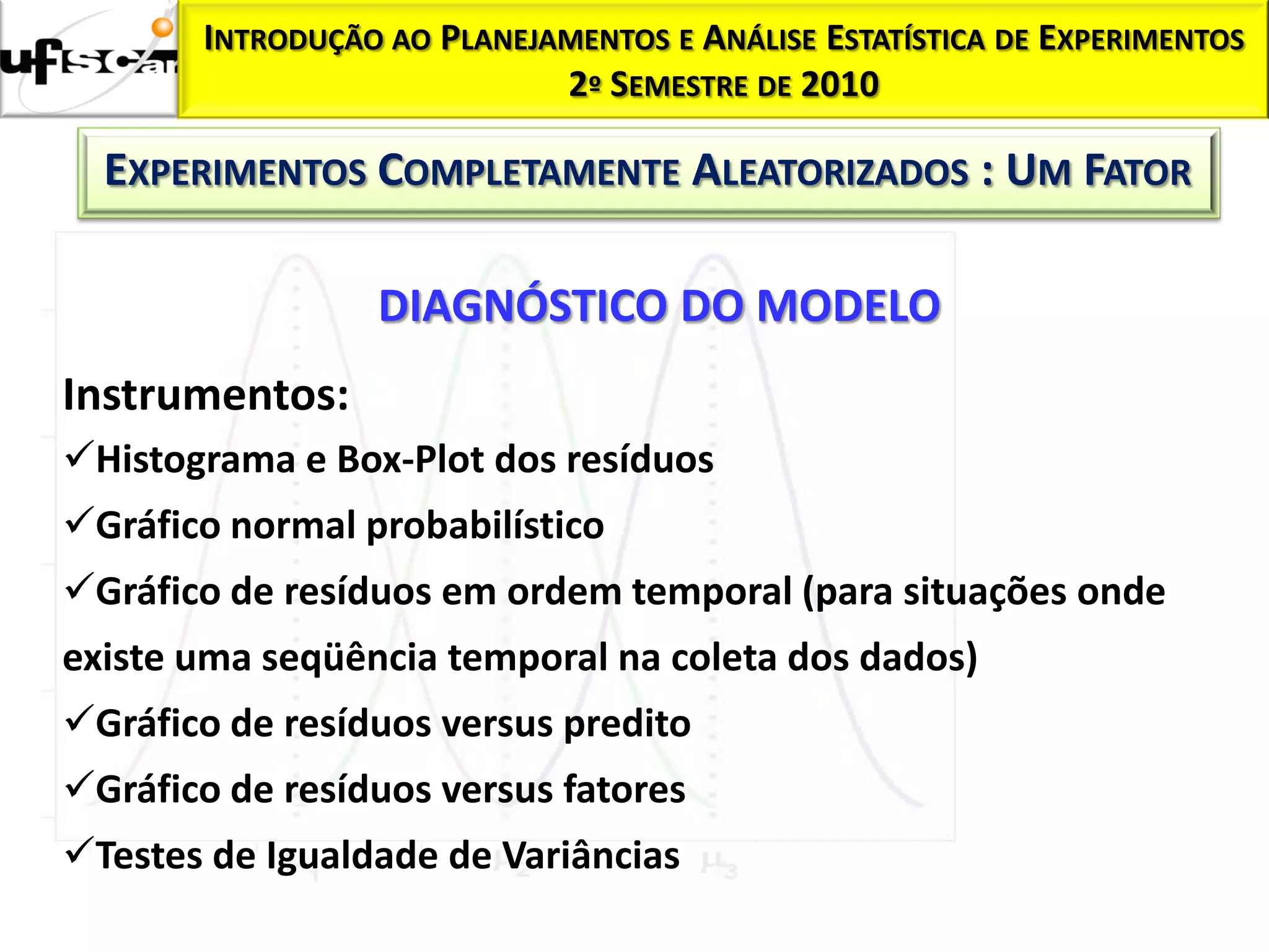 INTRODUÇÃO AO PLANEJAMENTOS E ANÁLISE ESTATÍSTICA DE EXPERIMENTOS
                            2º SEMESTRE DE 2010

  EXPERIMENTOS COMPLETAMENTE ALEATORIZADOS : UM FATOR

                 DIAGNÓSTICO DO MODELO
Instrumentos:
Histograma e Box-Plot dos resíduos
Gráfico normal probabilístico
Gráfico de resíduos em ordem temporal (para situações onde
existe uma seqüência temporal na coleta dos dados)
Gráfico de resíduos versus predito
Gráfico de resíduos versus fatores
Testes de Igualdade de Variâncias
 