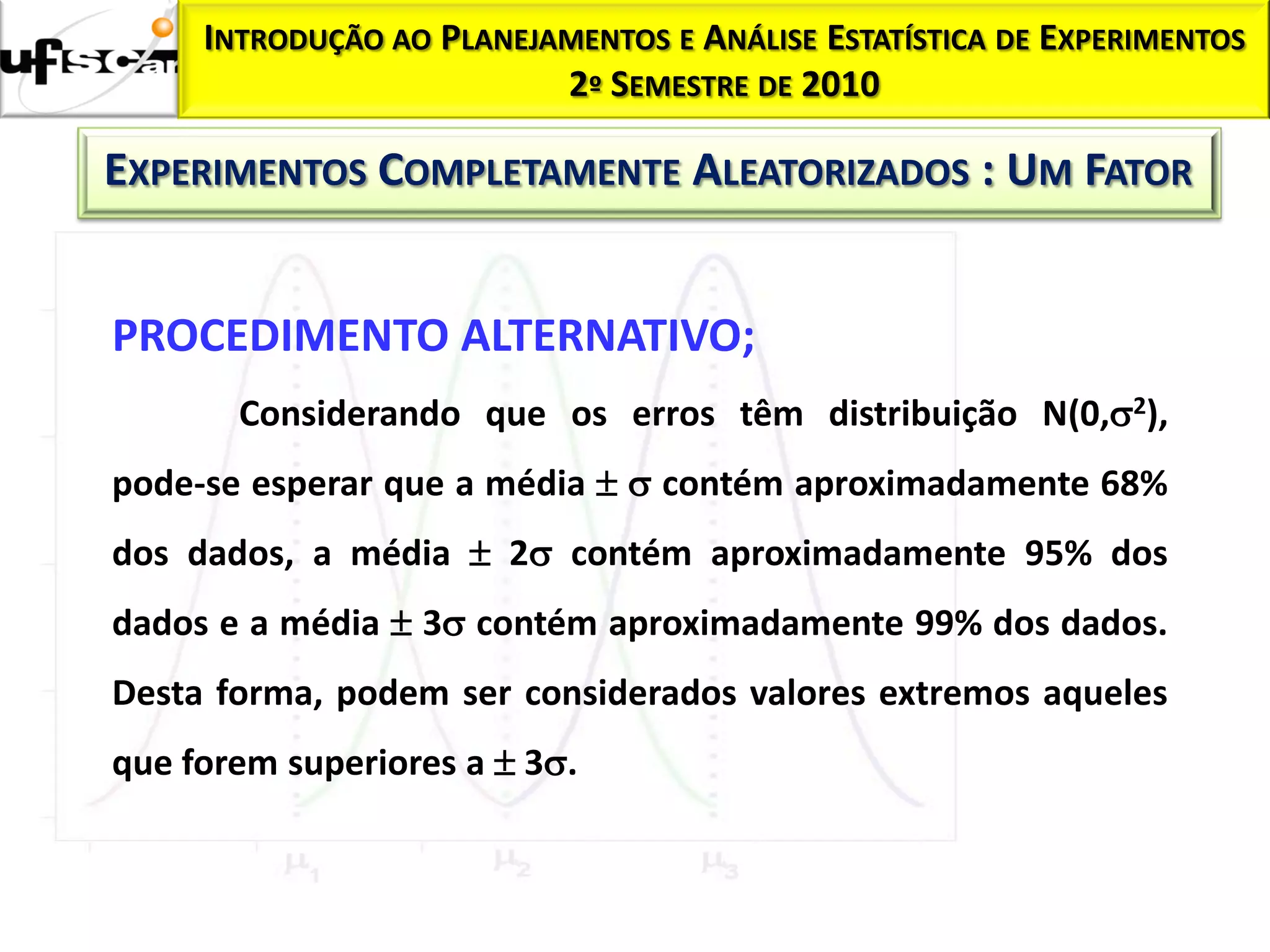 INTRODUÇÃO AO PLANEJAMENTOS E ANÁLISE ESTATÍSTICA DE EXPERIMENTOS
                          2º SEMESTRE DE 2010

EXPERIMENTOS COMPLETAMENTE ALEATORIZADOS : UM FATOR


PROCEDIMENTO ALTERNATIVO;
       Considerando que os erros têm distribuição N(0,2),
pode-se esperar que a média   contém aproximadamente 68%
dos dados, a média  2 contém aproximadamente 95% dos
dados e a média  3 contém aproximadamente 99% dos dados.
Desta forma, podem ser considerados valores extremos aqueles
que forem superiores a  3.
 