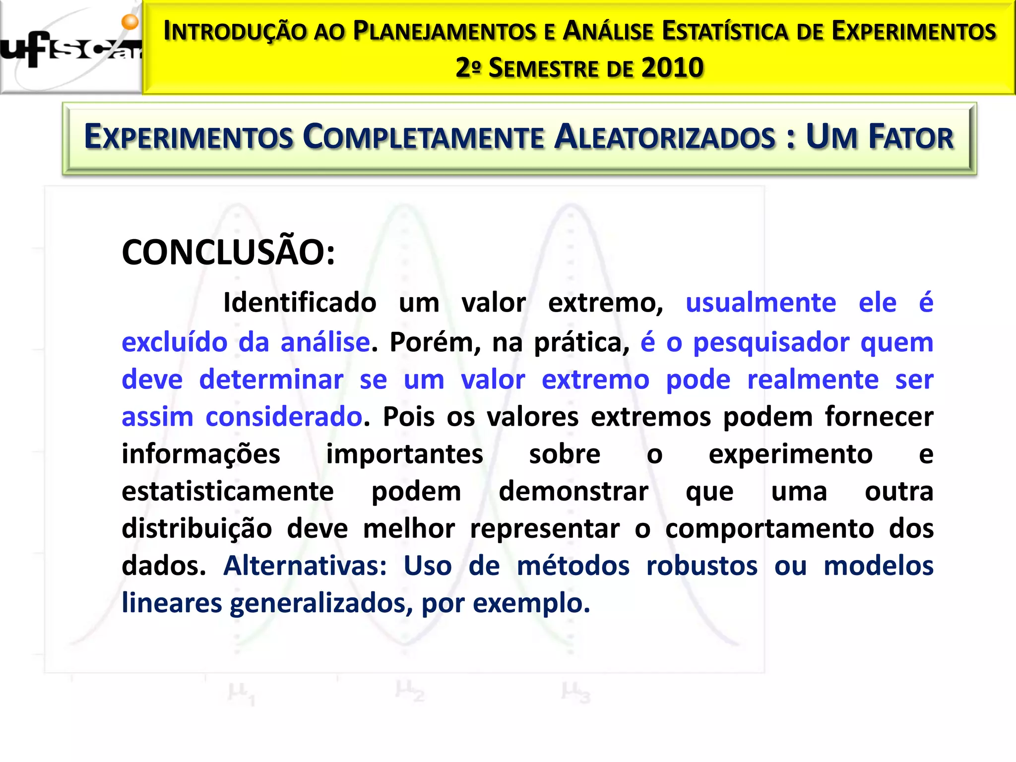 INTRODUÇÃO AO PLANEJAMENTOS E ANÁLISE ESTATÍSTICA DE EXPERIMENTOS
                          2º SEMESTRE DE 2010

EXPERIMENTOS COMPLETAMENTE ALEATORIZADOS : UM FATOR

  CONCLUSÃO:
           Identificado um valor extremo, usualmente ele é
  excluído da análise. Porém, na prática, é o pesquisador quem
  deve determinar se um valor extremo pode realmente ser
  assim considerado. Pois os valores extremos podem fornecer
  informações importantes sobre o experimento e
  estatisticamente podem demonstrar que uma outra
  distribuição deve melhor representar o comportamento dos
  dados. Alternativas: Uso de métodos robustos ou modelos
  lineares generalizados, por exemplo.
 