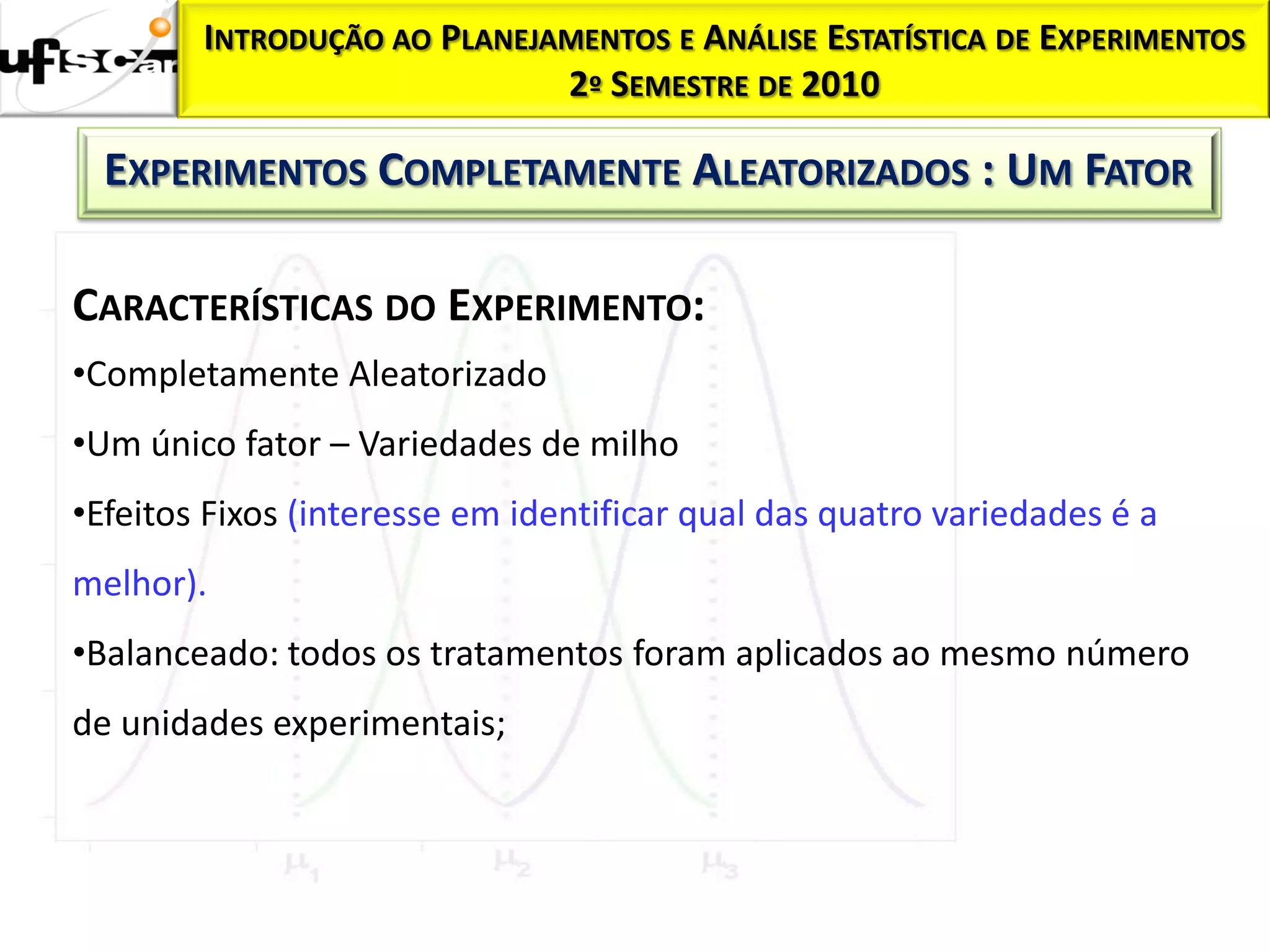 INTRODUÇÃO AO PLANEJAMENTOS E ANÁLISE ESTATÍSTICA DE EXPERIMENTOS
                             2º SEMESTRE DE 2010

  EXPERIMENTOS COMPLETAMENTE ALEATORIZADOS : UM FATOR

CARACTERÍSTICAS DO EXPERIMENTO:
•Completamente Aleatorizado
•Um único fator – Variedades de milho
•Efeitos Fixos (interesse em identificar qual das quatro variedades é a
melhor).
•Balanceado: todos os tratamentos foram aplicados ao mesmo número
de unidades experimentais;
 