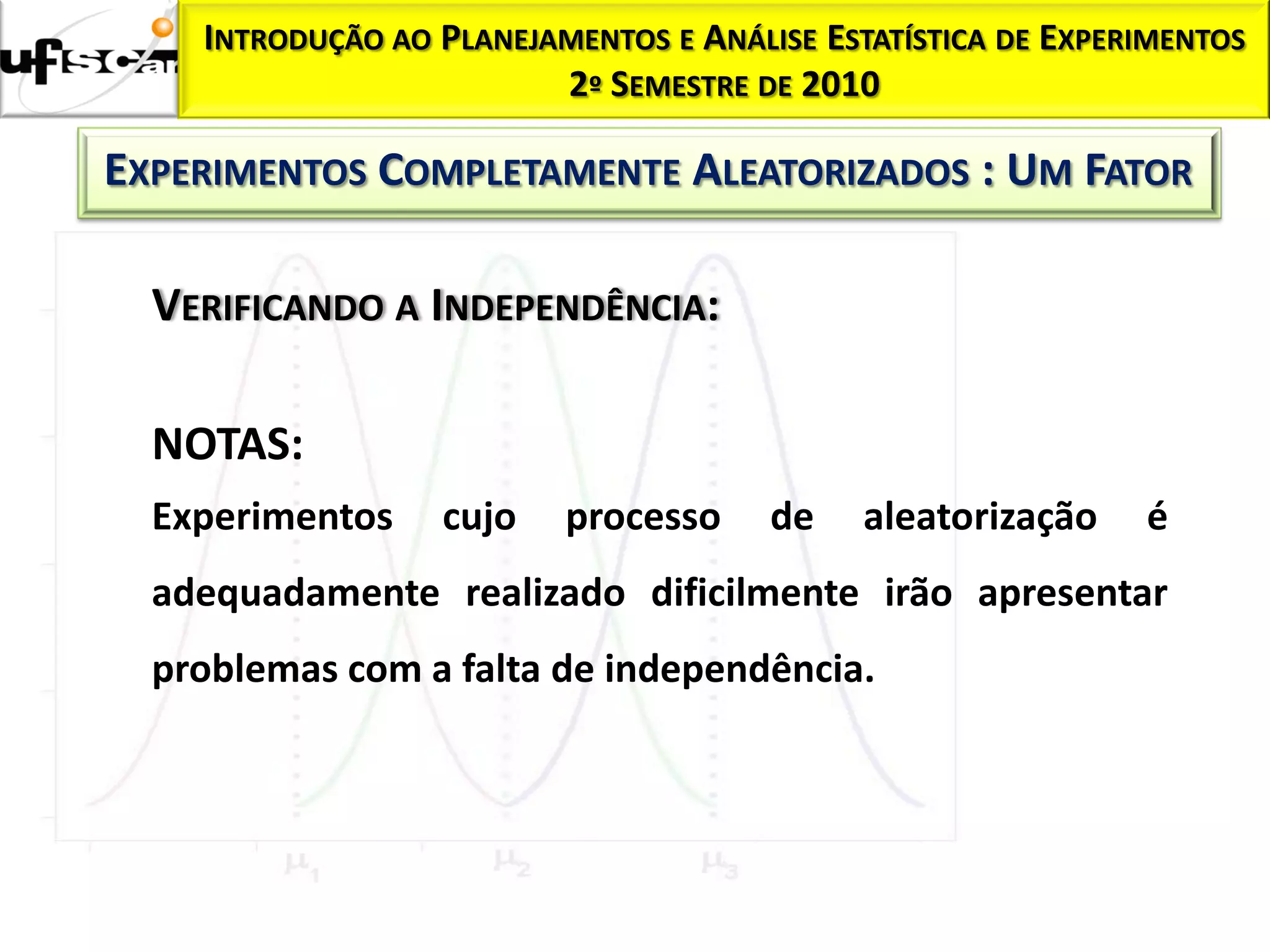 INTRODUÇÃO AO PLANEJAMENTOS E ANÁLISE ESTATÍSTICA DE EXPERIMENTOS
                         2º SEMESTRE DE 2010

EXPERIMENTOS COMPLETAMENTE ALEATORIZADOS : UM FATOR

  VERIFICANDO A INDEPENDÊNCIA:

  NOTAS:
  Experimentos    cujo    processo     de    aleatorização    é
  adequadamente realizado dificilmente irão apresentar
  problemas com a falta de independência.
 