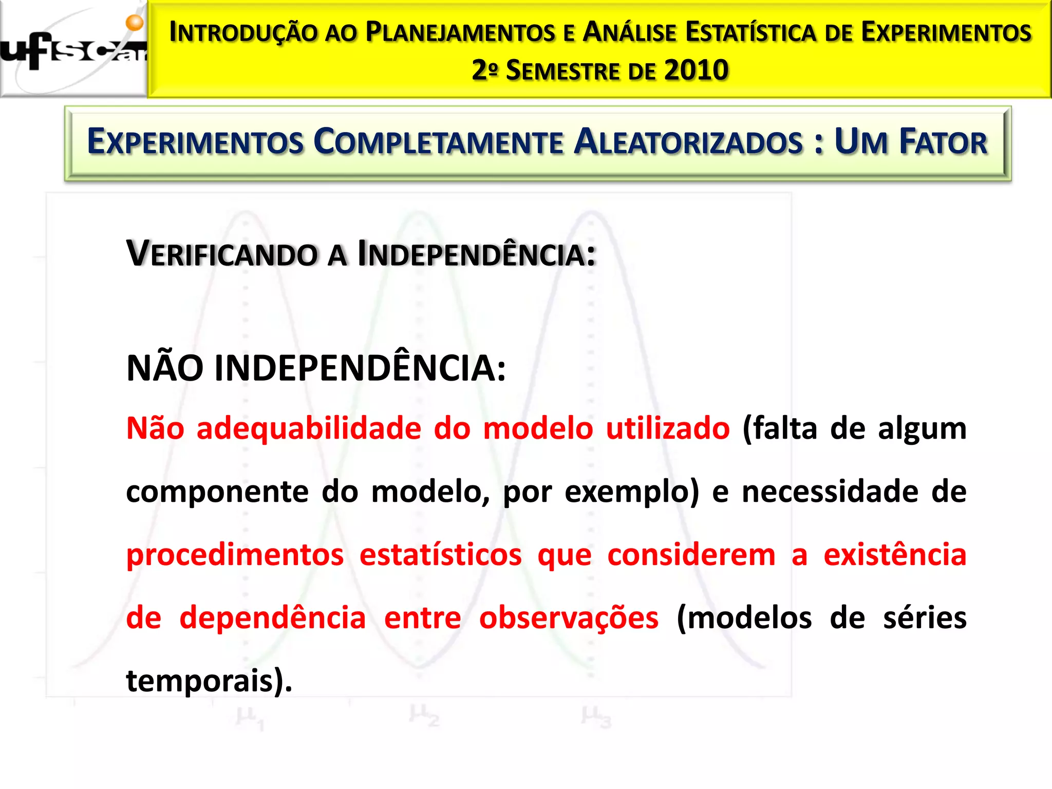 INTRODUÇÃO AO PLANEJAMENTOS E ANÁLISE ESTATÍSTICA DE EXPERIMENTOS
                         2º SEMESTRE DE 2010

EXPERIMENTOS COMPLETAMENTE ALEATORIZADOS : UM FATOR

  VERIFICANDO A INDEPENDÊNCIA:

  NÃO INDEPENDÊNCIA:
  Não adequabilidade do modelo utilizado (falta de algum
  componente do modelo, por exemplo) e necessidade de
  procedimentos estatísticos que considerem a existência
  de dependência entre observações (modelos de séries
  temporais).
 