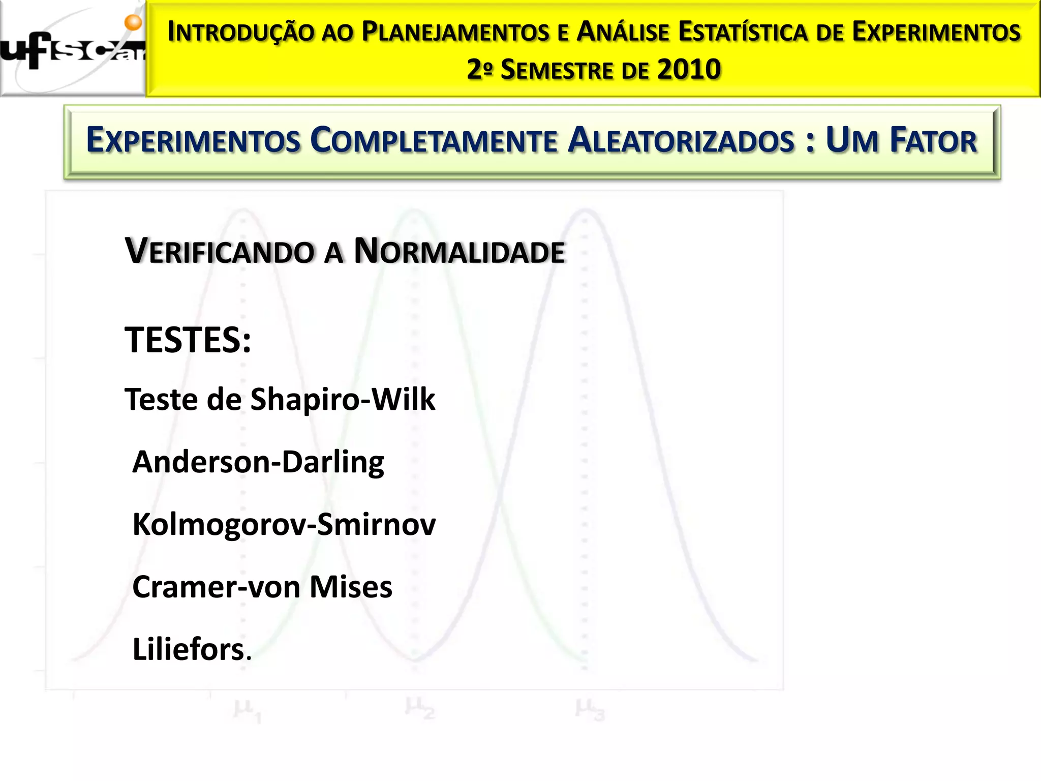 INTRODUÇÃO AO PLANEJAMENTOS E ANÁLISE ESTATÍSTICA DE EXPERIMENTOS
                         2º SEMESTRE DE 2010

EXPERIMENTOS COMPLETAMENTE ALEATORIZADOS : UM FATOR

  VERIFICANDO A NORMALIDADE

  TESTES:
  Teste de Shapiro-Wilk
  Anderson-Darling
  Kolmogorov-Smirnov
  Cramer-von Mises
  Liliefors.
 