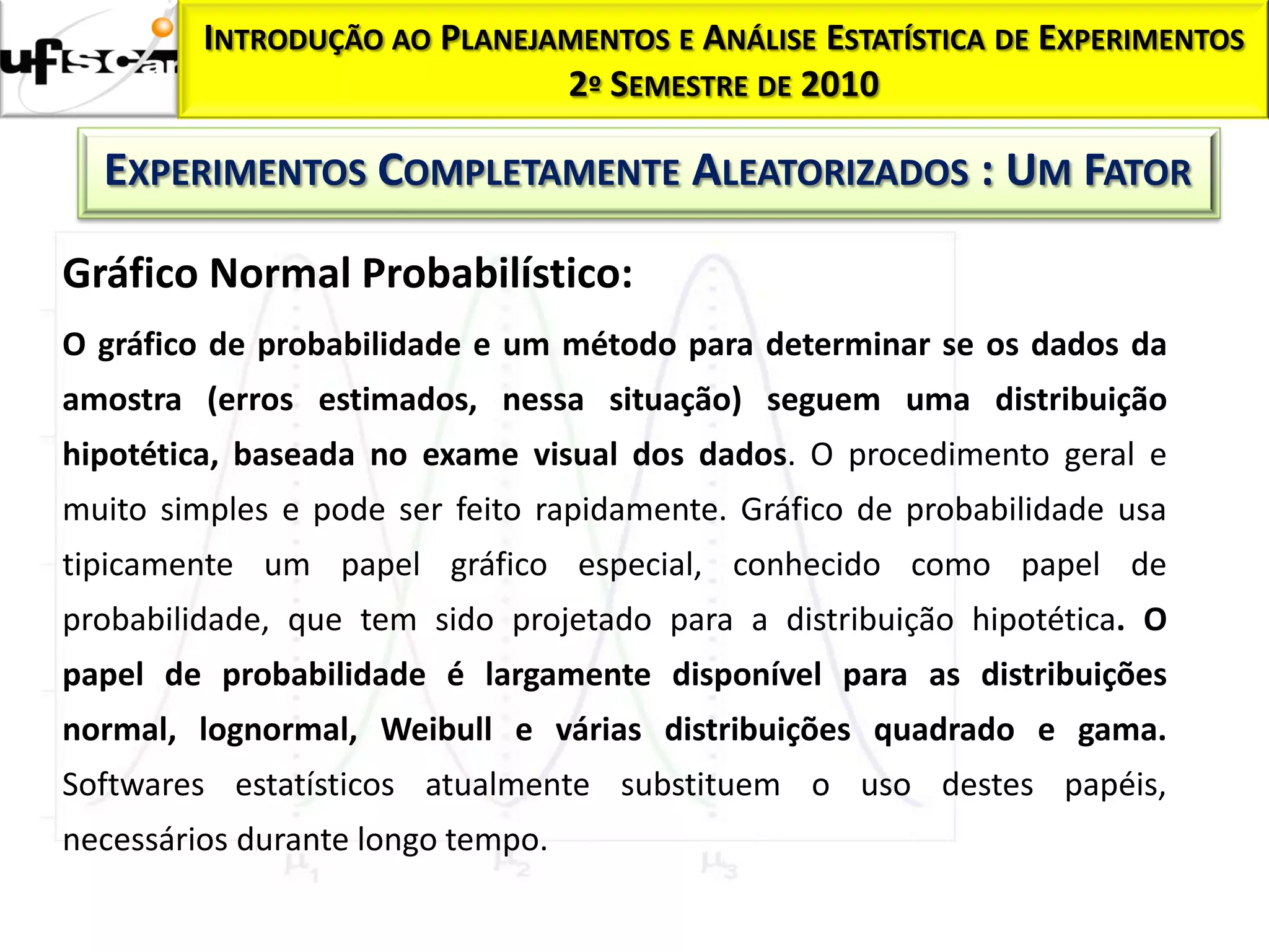 Homocedasticidade:
           INTRODUÇÃO AO   PLANEJAMENTOS E ANÁLISE ESTATÍSTICA DE EXPERIMENTOS
                                  2º SEMESTRE DE 2010

     EXPERIMENTOS COMPLETAMENTE ALEATORIZADOS : UM FATOR

  Gráfico Normal Probabilístico:
  O gráfico de probabilidade e um método para determinar se os dados da
  amostra (erros estimados, nessa situação) seguem uma distribuição
  hipotética, baseada no exame visual dos dados. O procedimento geral e
  muito simples e pode ser feito rapidamente. Gráfico de probabilidade usa
  tipicamente um papel gráfico especial, conhecido como papel de
  probabilidade, que tem sido projetado para a distribuição hipotética. O
  papel de probabilidade é largamente disponível para as distribuições
  normal, lognormal, Weibull e várias distribuições quadrado e gama.
  Softwares estatísticos atualmente substituem o uso destes papéis,
  necessários durante longo tempo.
 