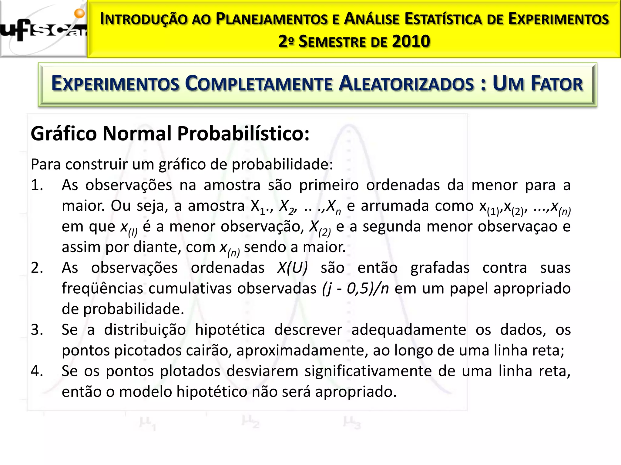 Homocedasticidade:
           INTRODUÇÃO AO      PLANEJAMENTOS E ANÁLISE ESTATÍSTICA DE EXPERIMENTOS
                                     2º SEMESTRE DE 2010

     EXPERIMENTOS COMPLETAMENTE ALEATORIZADOS : UM FATOR

  Gráfico Normal Probabilístico:
  Para construir um gráfico de probabilidade:
  1. As observações na amostra são primeiro ordenadas da menor para a
      maior. Ou seja, a amostra X1., X2, .. .,Xn e arrumada como x(1),x(2), ...,x(n)
      em que x(I) é a menor observação, X(2) e a segunda menor observaçao e
      assim por diante, com x(n) sendo a maior.
  2. As observações ordenadas X(U) são então grafadas contra suas
      freqüências cumulativas observadas (j - 0,5)/n em um papel apropriado
      de probabilidade.
  3. Se a distribuição hipotética descrever adequadamente os dados, os
      pontos picotados cairão, aproximadamente, ao longo de uma linha reta;
  4. Se os pontos plotados desviarem significativamente de uma linha reta,
      então o modelo hipotético não será apropriado.
 