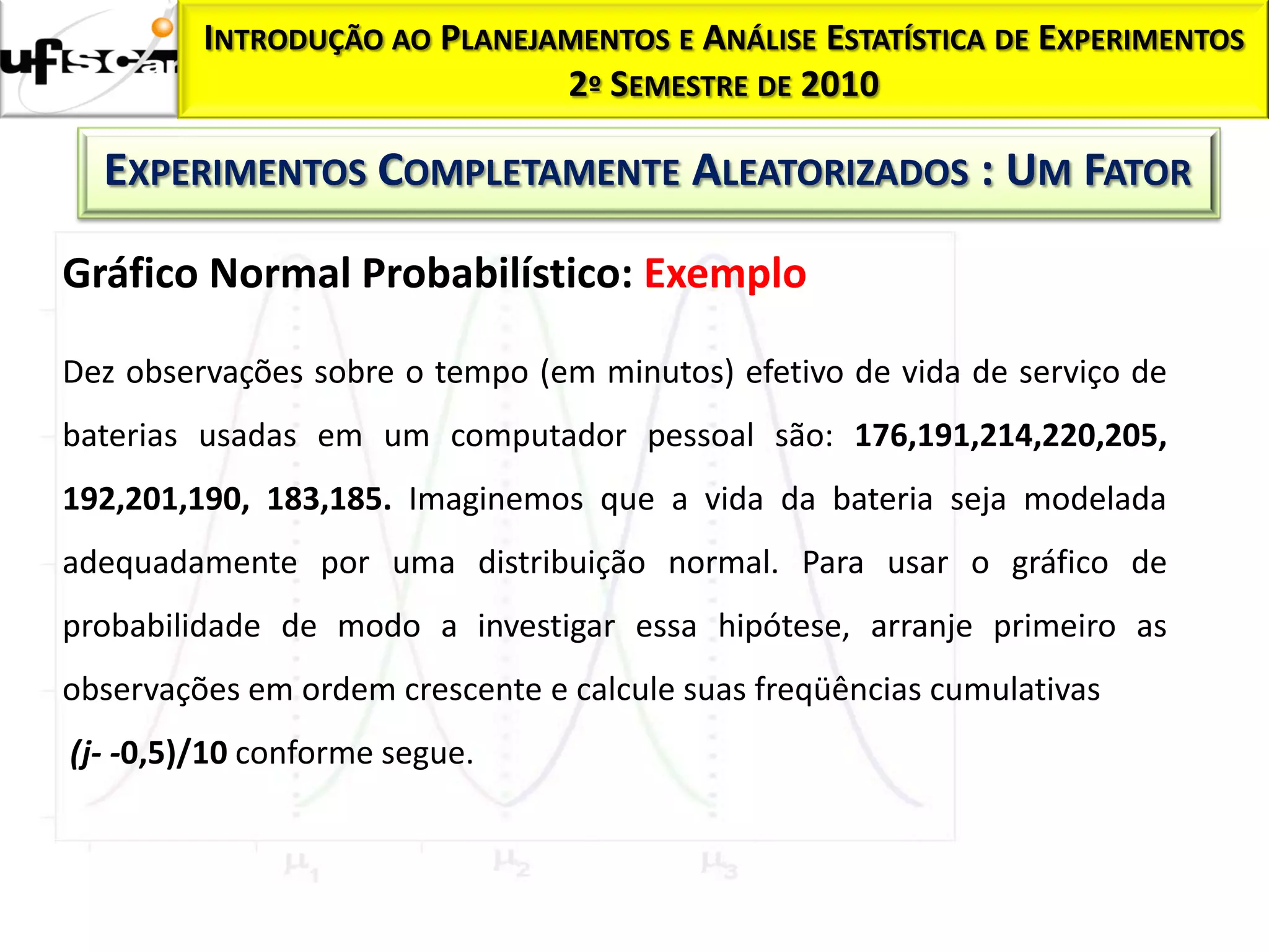 Homocedasticidade:
           INTRODUÇÃO AO    PLANEJAMENTOS E ANÁLISE ESTATÍSTICA DE EXPERIMENTOS
                                   2º SEMESTRE DE 2010

     EXPERIMENTOS COMPLETAMENTE ALEATORIZADOS : UM FATOR

  Gráfico Normal Probabilístico: Exemplo

  Dez observações sobre o tempo (em minutos) efetivo de vida de serviço de
  baterias usadas em um computador pessoal são: 176,191,214,220,205,
  192,201,190, 183,185. Imaginemos que a vida da bateria seja modelada
  adequadamente por uma distribuição normal. Para usar o gráfico de
  probabilidade de modo a investigar essa hipótese, arranje primeiro as
  observações em ordem crescente e calcule suas freqüências cumulativas
   (j- -0,5)/10 conforme segue.
 