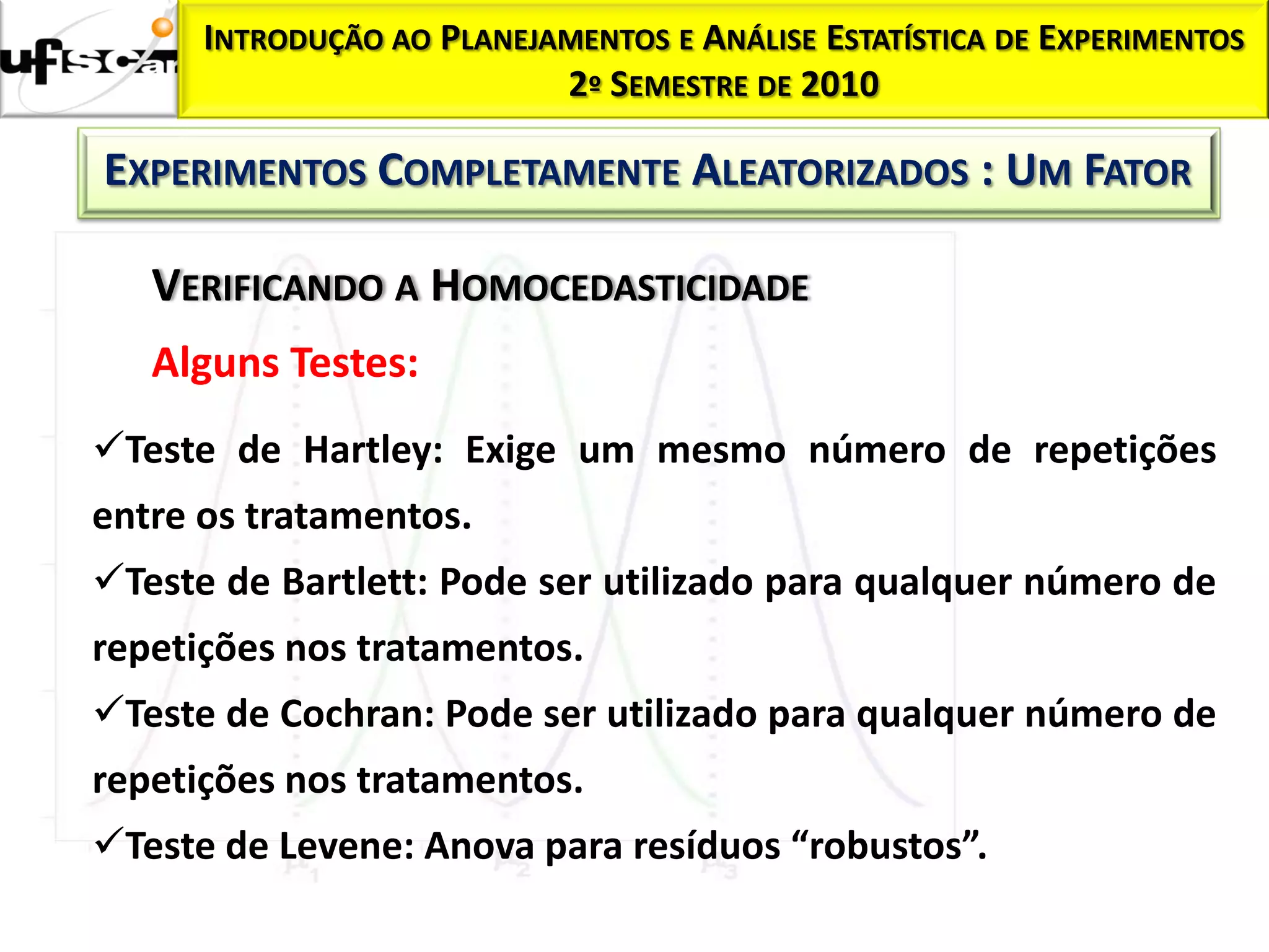 INTRODUÇÃO AO PLANEJAMENTOS E ANÁLISE ESTATÍSTICA DE EXPERIMENTOS
                           2º SEMESTRE DE 2010

EXPERIMENTOS COMPLETAMENTE ALEATORIZADOS : UM FATOR

   VERIFICANDO A HOMOCEDASTICIDADE
   Alguns Testes:
Teste de Hartley: Exige um mesmo número de repetições
entre os tratamentos.
Teste de Bartlett: Pode ser utilizado para qualquer número de
repetições nos tratamentos.
Teste de Cochran: Pode ser utilizado para qualquer número de
repetições nos tratamentos.
Teste de Levene: Anova para resíduos “robustos”.
 