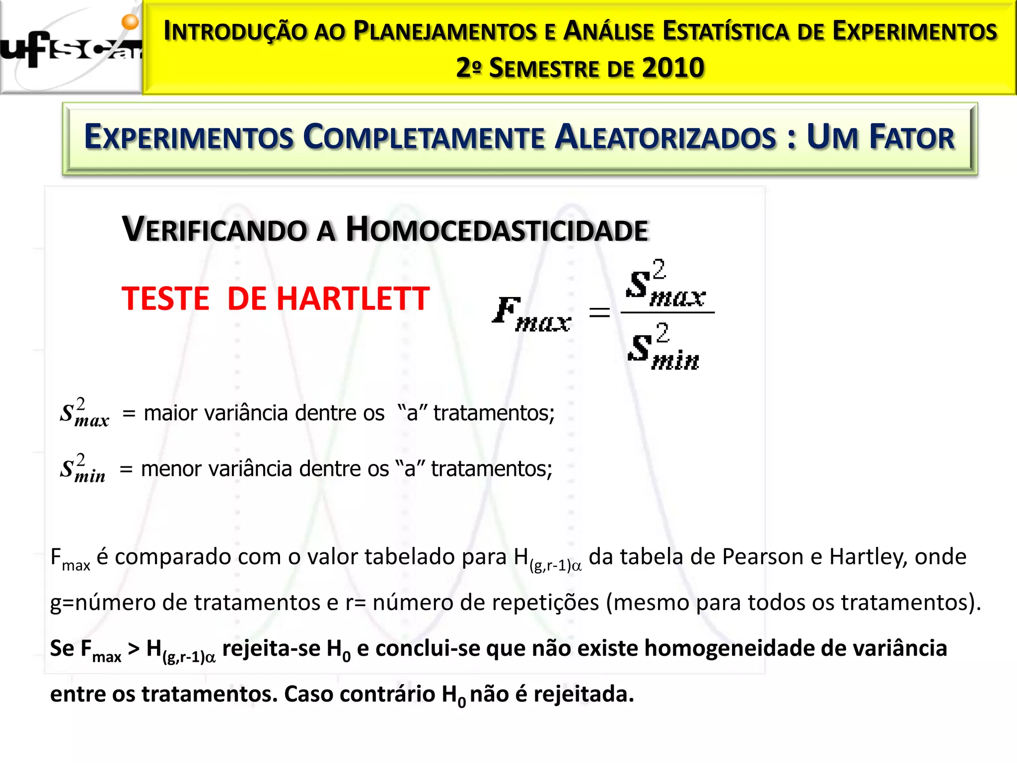 INTRODUÇÃO AO PLANEJAMENTOS E ANÁLISE ESTATÍSTICA DE EXPERIMENTOS
                                2º SEMESTRE DE 2010

   EXPERIMENTOS COMPLETAMENTE ALEATORIZADOS : UM FATOR

       VERIFICANDO A HOMOCEDASTICIDADE
       TESTE DE HARTLETT

   2
 S max = maior variância dentre os “a” tratamentos;
   2
 S min = menor variância dentre os “a” tratamentos;


Fmax é comparado com o valor tabelado para H(g,r-1) da tabela de Pearson e Hartley, onde
g=número de tratamentos e r= número de repetições (mesmo para todos os tratamentos).
Se Fmax > H(g,r-1) rejeita-se H0 e conclui-se que não existe homogeneidade de variância
entre os tratamentos. Caso contrário H0 não é rejeitada.
 