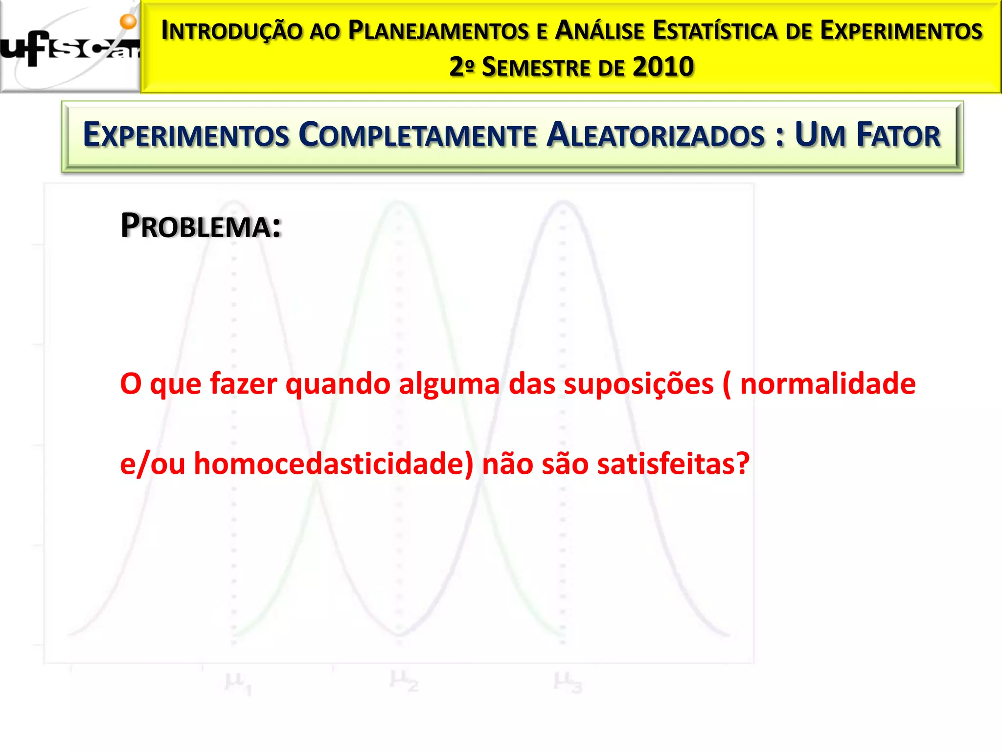 INTRODUÇÃO AO PLANEJAMENTOS E ANÁLISE ESTATÍSTICA DE EXPERIMENTOS
                         2º SEMESTRE DE 2010

EXPERIMENTOS COMPLETAMENTE ALEATORIZADOS : UM FATOR

  PROBLEMA:



  O que fazer quando alguma das suposições ( normalidade

  e/ou homocedasticidade) não são satisfeitas?
 
