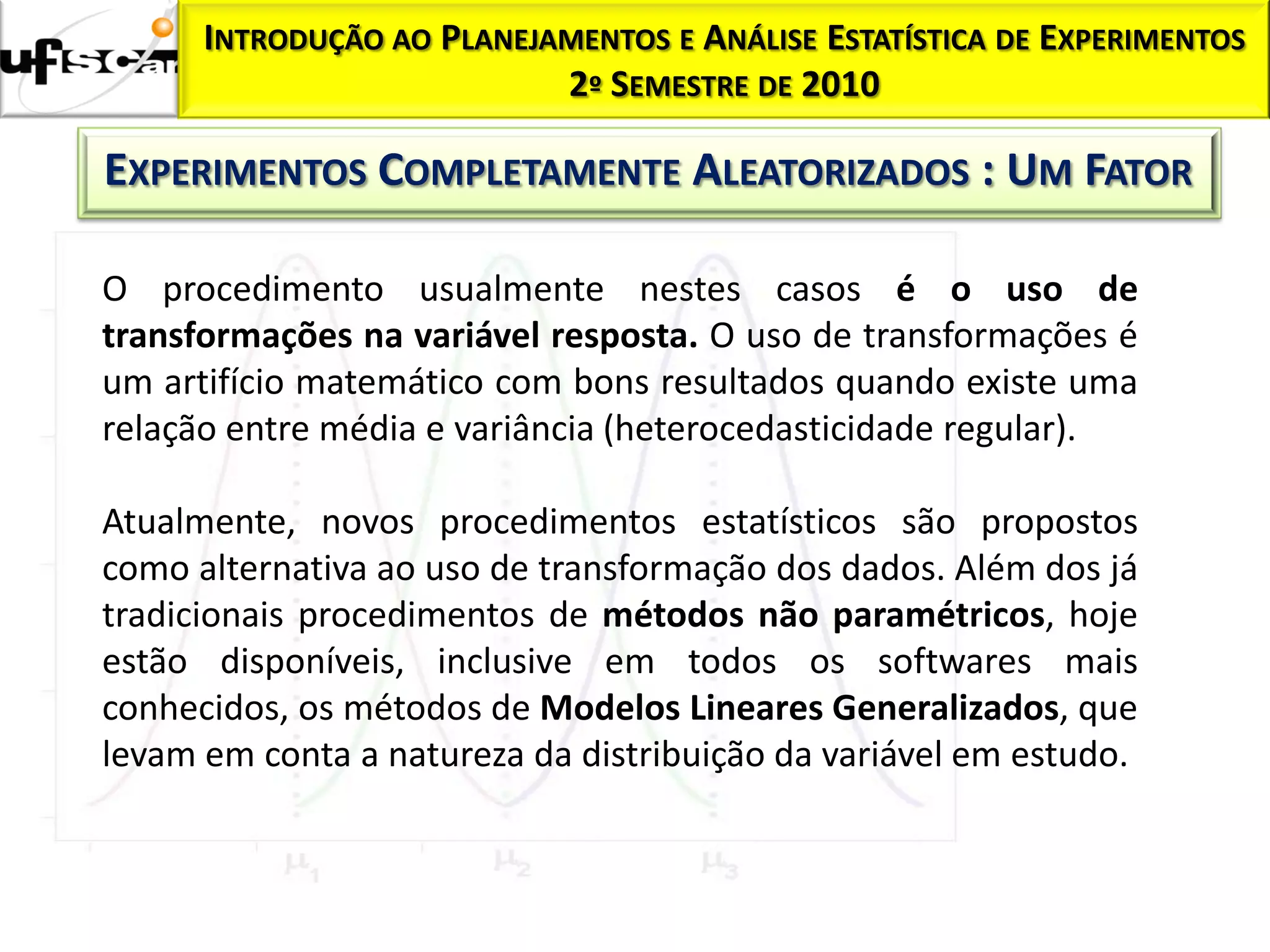 INTRODUÇÃO AO PLANEJAMENTOS E ANÁLISE ESTATÍSTICA DE EXPERIMENTOS
                           2º SEMESTRE DE 2010

EXPERIMENTOS COMPLETAMENTE ALEATORIZADOS : UM FATOR

O procedimento usualmente nestes casos é o uso de
transformações na variável resposta. O uso de transformações é
um artifício matemático com bons resultados quando existe uma
relação entre média e variância (heterocedasticidade regular).

Atualmente, novos procedimentos estatísticos são propostos
como alternativa ao uso de transformação dos dados. Além dos já
tradicionais procedimentos de métodos não paramétricos, hoje
estão disponíveis, inclusive em todos os softwares mais
conhecidos, os métodos de Modelos Lineares Generalizados, que
levam em conta a natureza da distribuição da variável em estudo.
 