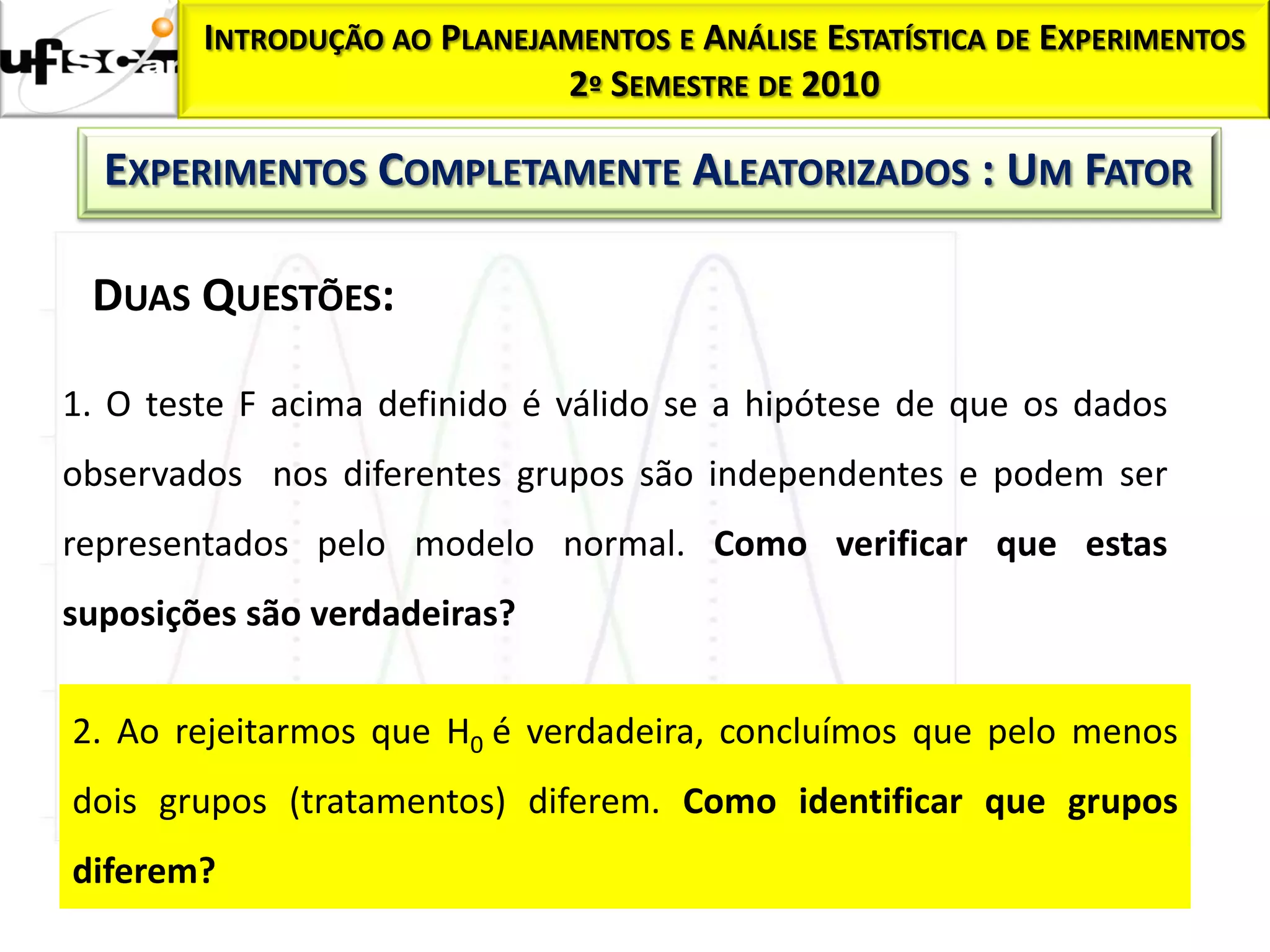 INTRODUÇÃO AO PLANEJAMENTOS E ANÁLISE ESTATÍSTICA DE EXPERIMENTOS
                             2º SEMESTRE DE 2010

  EXPERIMENTOS COMPLETAMENTE ALEATORIZADOS : UM FATOR

 DUAS QUESTÕES:

1. O teste F acima definido é válido se a hipótese de que os dados
observados nos diferentes grupos são independentes e podem ser
representados pelo modelo normal. Como verificar que estas
suposições são verdadeiras?


2. Ao rejeitarmos que H0 é verdadeira, concluímos que pelo menos
dois grupos (tratamentos) diferem. Como identificar que grupos
diferem?
 