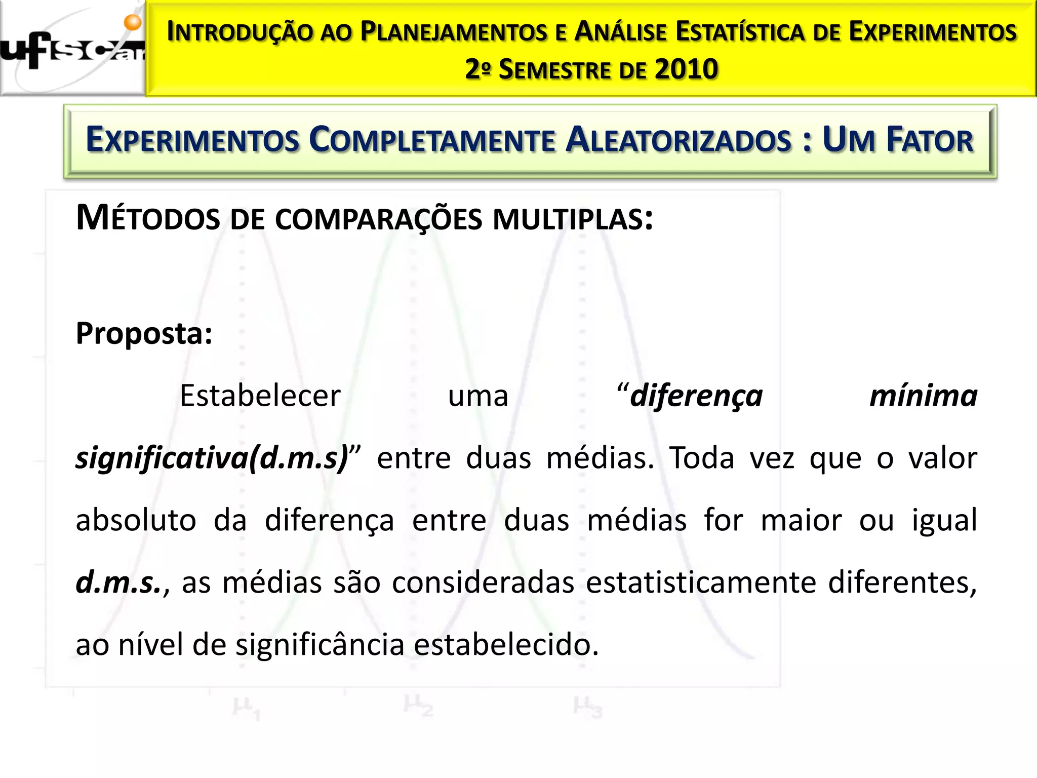 INTRODUÇÃO AO PLANEJAMENTOS E ANÁLISE ESTATÍSTICA DE EXPERIMENTOS
                           2º SEMESTRE DE 2010

EXPERIMENTOS COMPLETAMENTE ALEATORIZADOS : UM FATOR
MÉTODOS DE COMPARAÇÕES MULTIPLAS:

Proposta:
       Estabelecer         uma            “diferença       mínima
significativa(d.m.s)” entre duas médias. Toda vez que o valor
absoluto da diferença entre duas médias for maior ou igual
d.m.s., as médias são consideradas estatisticamente diferentes,
ao nível de significância estabelecido.
 