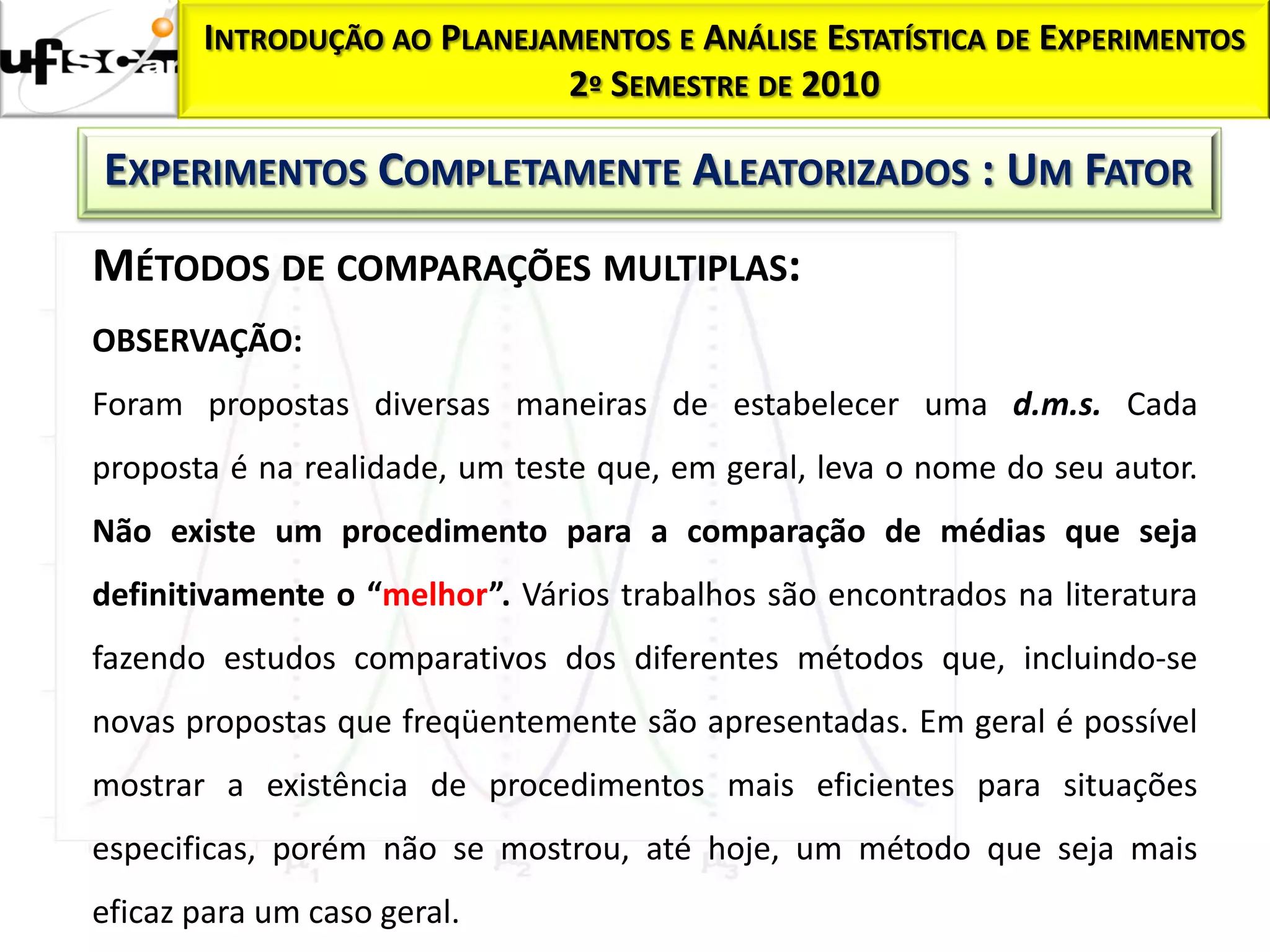 INTRODUÇÃO AO PLANEJAMENTOS E ANÁLISE ESTATÍSTICA DE EXPERIMENTOS
                            2º SEMESTRE DE 2010

EXPERIMENTOS COMPLETAMENTE ALEATORIZADOS : UM FATOR
MÉTODOS DE COMPARAÇÕES MULTIPLAS:
OBSERVAÇÃO:
Foram propostas diversas maneiras de estabelecer uma d.m.s. Cada
proposta é na realidade, um teste que, em geral, leva o nome do seu autor.
Não existe um procedimento para a comparação de médias que seja
definitivamente o “melhor”. Vários trabalhos são encontrados na literatura
fazendo estudos comparativos dos diferentes métodos que, incluindo-se
novas propostas que freqüentemente são apresentadas. Em geral é possível
mostrar a existência de procedimentos mais eficientes para situações
especificas, porém não se mostrou, até hoje, um método que seja mais
eficaz para um caso geral.
 