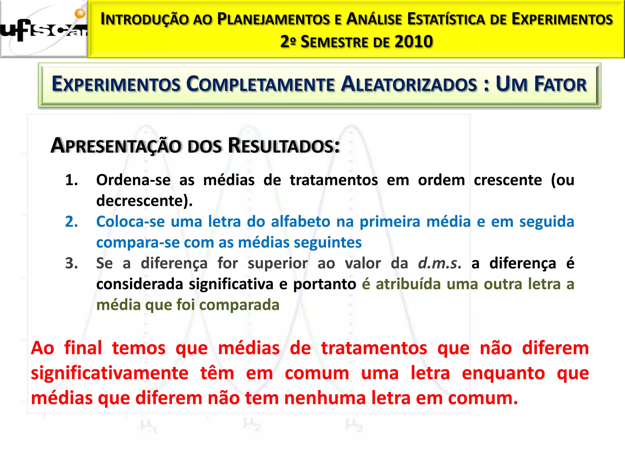 INTRODUÇÃO AO PLANEJAMENTOS E ANÁLISE ESTATÍSTICA DE EXPERIMENTOS
                             2º SEMESTRE DE 2010

  EXPERIMENTOS COMPLETAMENTE ALEATORIZADOS : UM FATOR

 APRESENTAÇÃO DOS RESULTADOS:
   1.   Ordena-se as médias de tratamentos em ordem crescente (ou
        decrescente).
   2.   Coloca-se uma letra do alfabeto na primeira média e em seguida
        compara-se com as médias seguintes
   3.   Se a diferença for superior ao valor da d.m.s. a diferença é
        considerada significativa e portanto é atribuída uma outra letra a
        média que foi comparada

Ao final temos que médias de tratamentos que não diferem
significativamente têm em comum uma letra enquanto que
médias que diferem não tem nenhuma letra em comum.
 