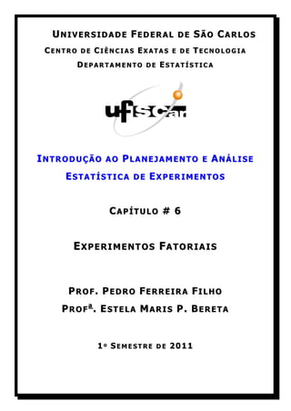 UNIVERSIDADE FEDERAL DE SÃO CARLOS
 CENTRO DE CIÊNCIAS EXATAS E DE TECNOLOGIA
       DEPARTAMENTO DE ESTATÍSTICA




INTRODUÇÃO AO PLANEJAMENTO E ANÁLISE
     ESTATÍSTICA DE EXPERIMENTOS


              CAPÍTULO # 6


      EXPERIMENTOS FATORIAIS



     PROF. PEDRO FERREIRA FILHO
    PROFa. ESTELA MARIS P. BERETA


           1º SEMESTRE DE 2011
 