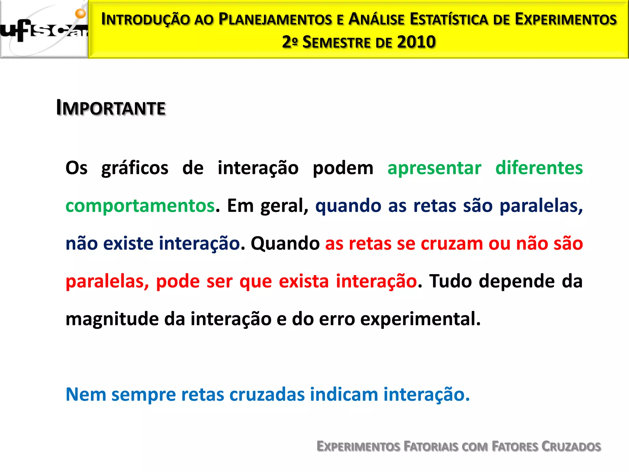 INTRODUÇÃO AO PLANEJAMENTOS E ANÁLISE ESTATÍSTICA DE EXPERIMENTOS
                         2º SEMESTRE DE 2010


IMPORTANTE

Os gráficos de interação podem apresentar diferentes
comportamentos. Em geral, quando as retas são paralelas,
não existe interação. Quando as retas se cruzam ou não são
paralelas, pode ser que exista interação. Tudo depende da
magnitude da interação e do erro experimental.


Nem sempre retas cruzadas indicam interação.

                               EXPERIMENTOS FATORIAIS COM FATORES CRUZADOS
 