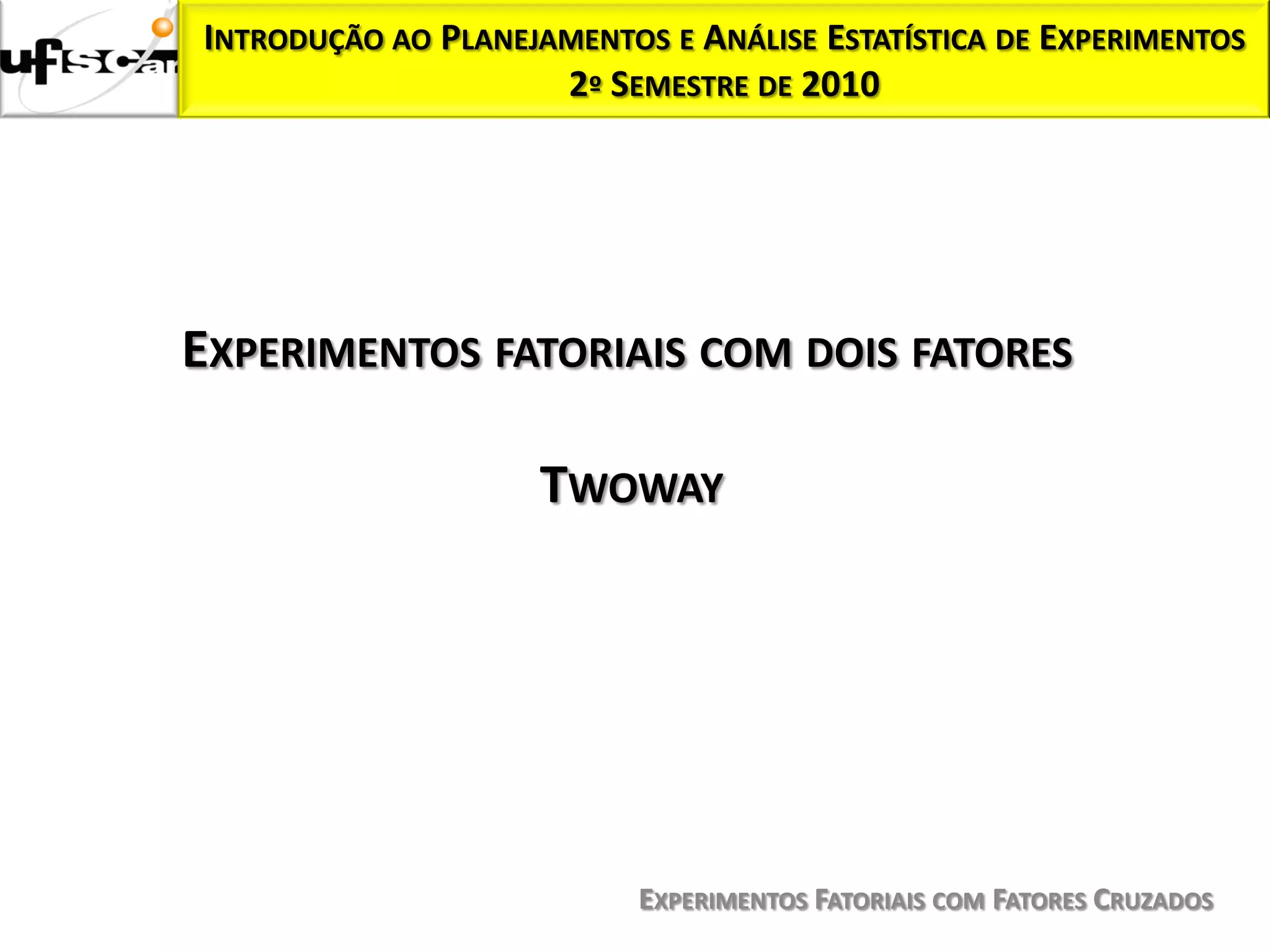 INTRODUÇÃO AO PLANEJAMENTOS E ANÁLISE ESTATÍSTICA DE EXPERIMENTOS
                     2º SEMESTRE DE 2010




EXPERIMENTOS FATORIAIS COM DOIS FATORES

                    TWOWAY




                           EXPERIMENTOS FATORIAIS COM FATORES CRUZADOS
 