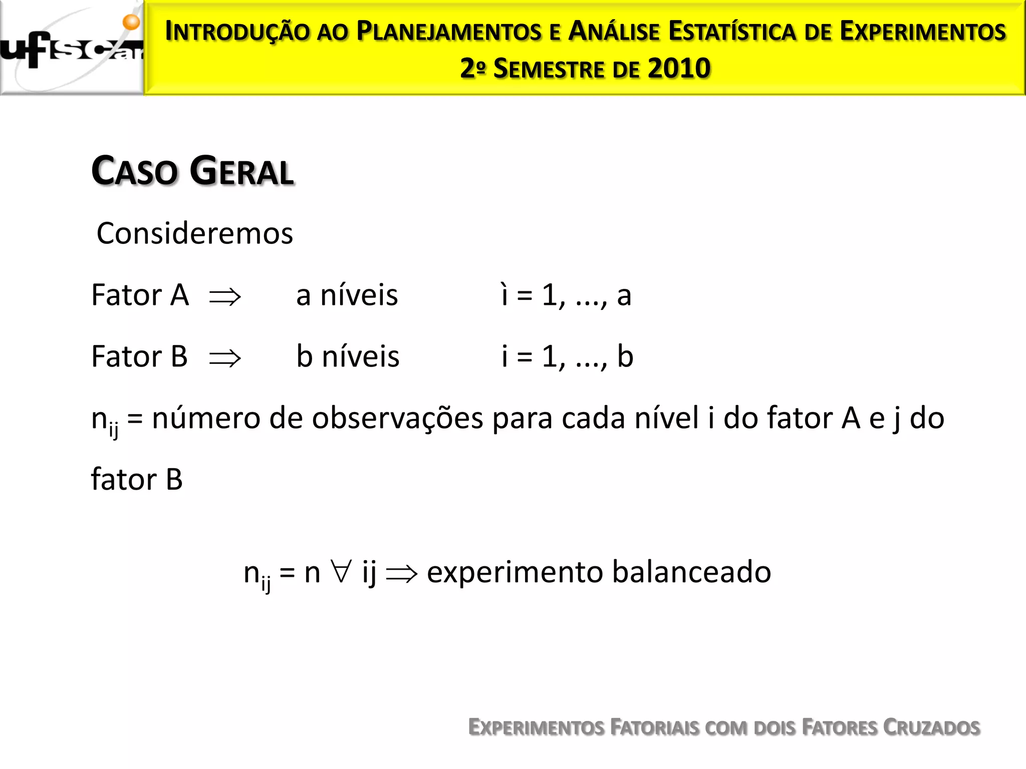 INTRODUÇÃO AO PLANEJAMENTOS E ANÁLISE ESTATÍSTICA DE EXPERIMENTOS
                          2º SEMESTRE DE 2010


CASO GERAL
Consideremos
Fator A        a níveis        ì = 1, ..., a
Fator B        b níveis        i = 1, ..., b
nij = número de observações para cada nível i do fator A e j do
fator B

           nij = n   ij   experimento balanceado



                            EXPERIMENTOS FATORIAIS COM DOIS FATORES CRUZADOS
 
