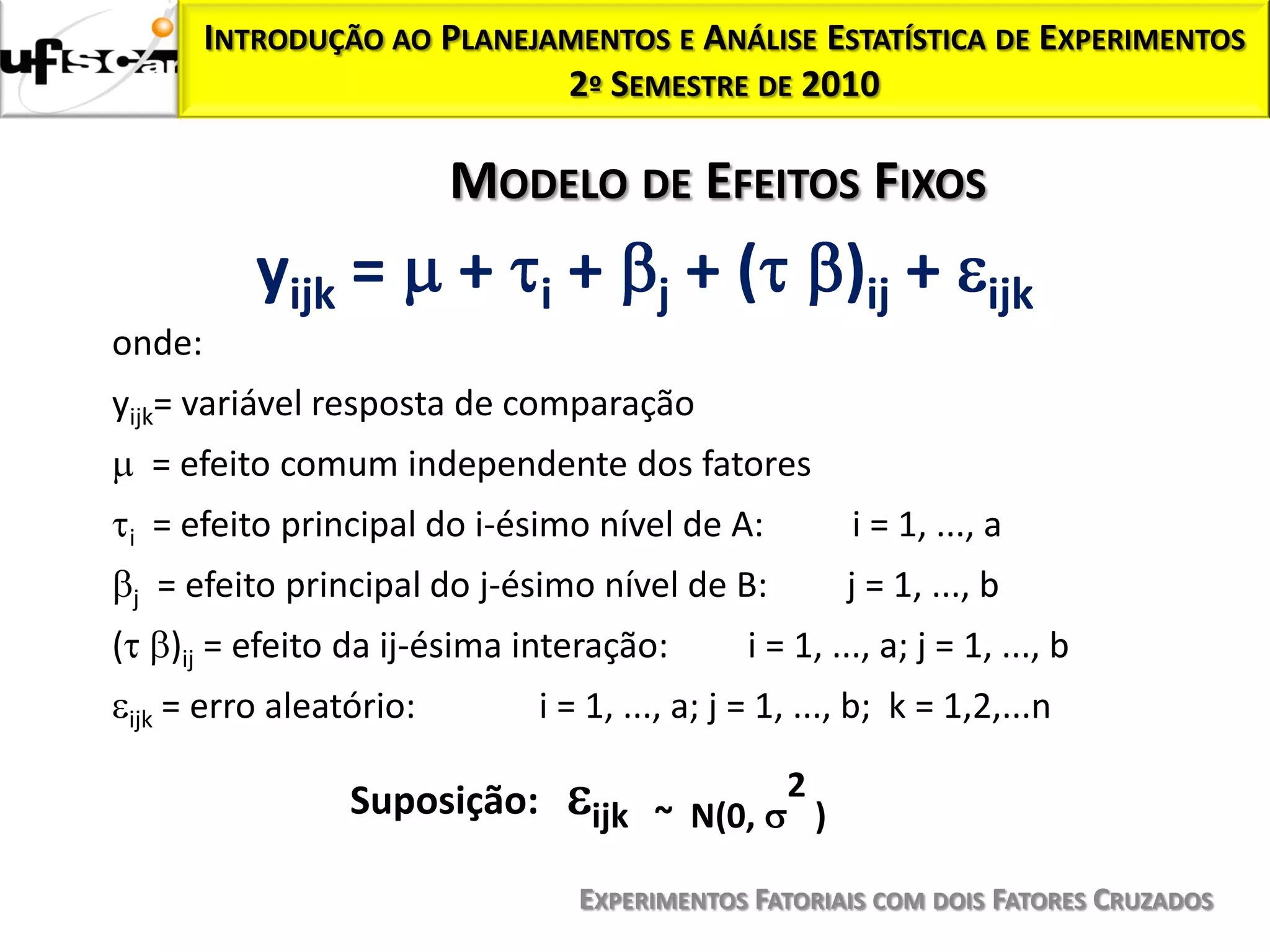 INTRODUÇÃO AO PLANEJAMENTOS E ANÁLISE ESTATÍSTICA DE EXPERIMENTOS
                                  2º SEMESTRE DE 2010

                              MODELO DE EFEITOS FIXOS
                yijk =        +     i   +    j   +(            )ij +      ijk
onde:
yijk= variável resposta de comparação
        = efeito comum independente dos fatores
    i   = efeito principal do i-ésimo nível de A:              i = 1, ..., a
    j     = efeito principal do j-ésimo nível de B:            j = 1, ..., b
(         )ij = efeito da ij-ésima interação:       i = 1, ..., a; j = 1, ..., b
    ijk   = erro aleatório:        i = 1, ..., a; j = 1, ..., b; k = 1,2,...n

                      Suposição:                       2
                                        ijk ~ N(0,         )

                                        EXPERIMENTOS FATORIAIS COM DOIS FATORES CRUZADOS
 