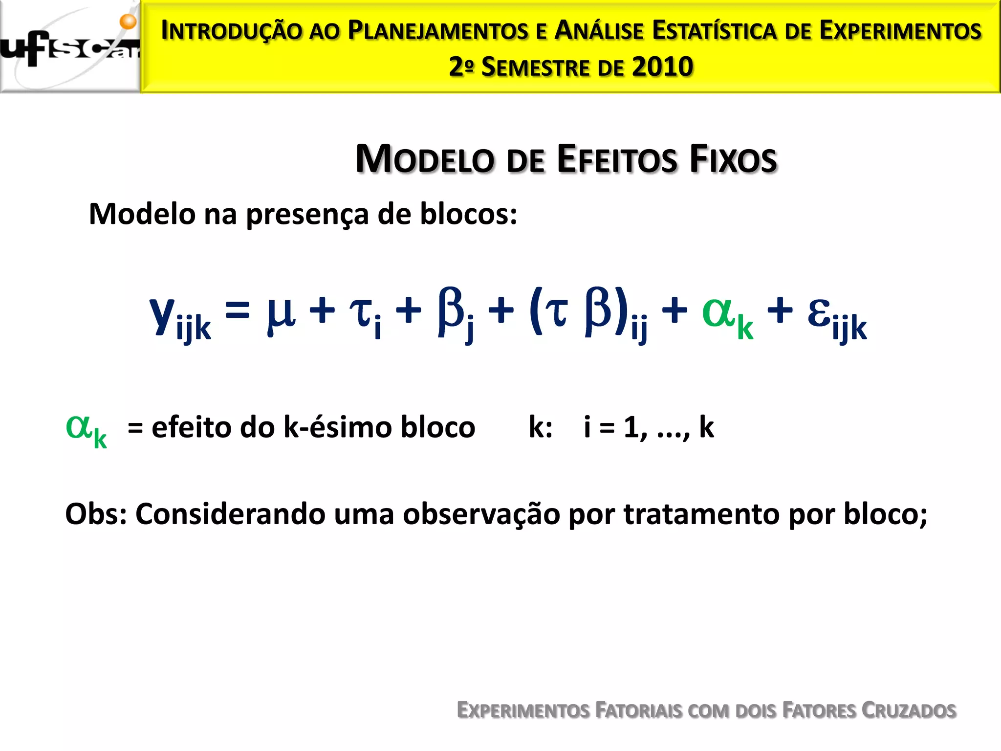 INTRODUÇÃO AO PLANEJAMENTOS E ANÁLISE ESTATÍSTICA DE EXPERIMENTOS
                           2º SEMESTRE DE 2010


                     MODELO DE EFEITOS FIXOS
 Modelo na presença de blocos:


     yijk =      +    i   +   j   +(         )ij +      k   +     ijk

 k = efeito do k-ésimo bloco        k: i = 1, ..., k

Obs: Considerando uma observação por tratamento por bloco;




                              EXPERIMENTOS FATORIAIS COM DOIS FATORES CRUZADOS
 