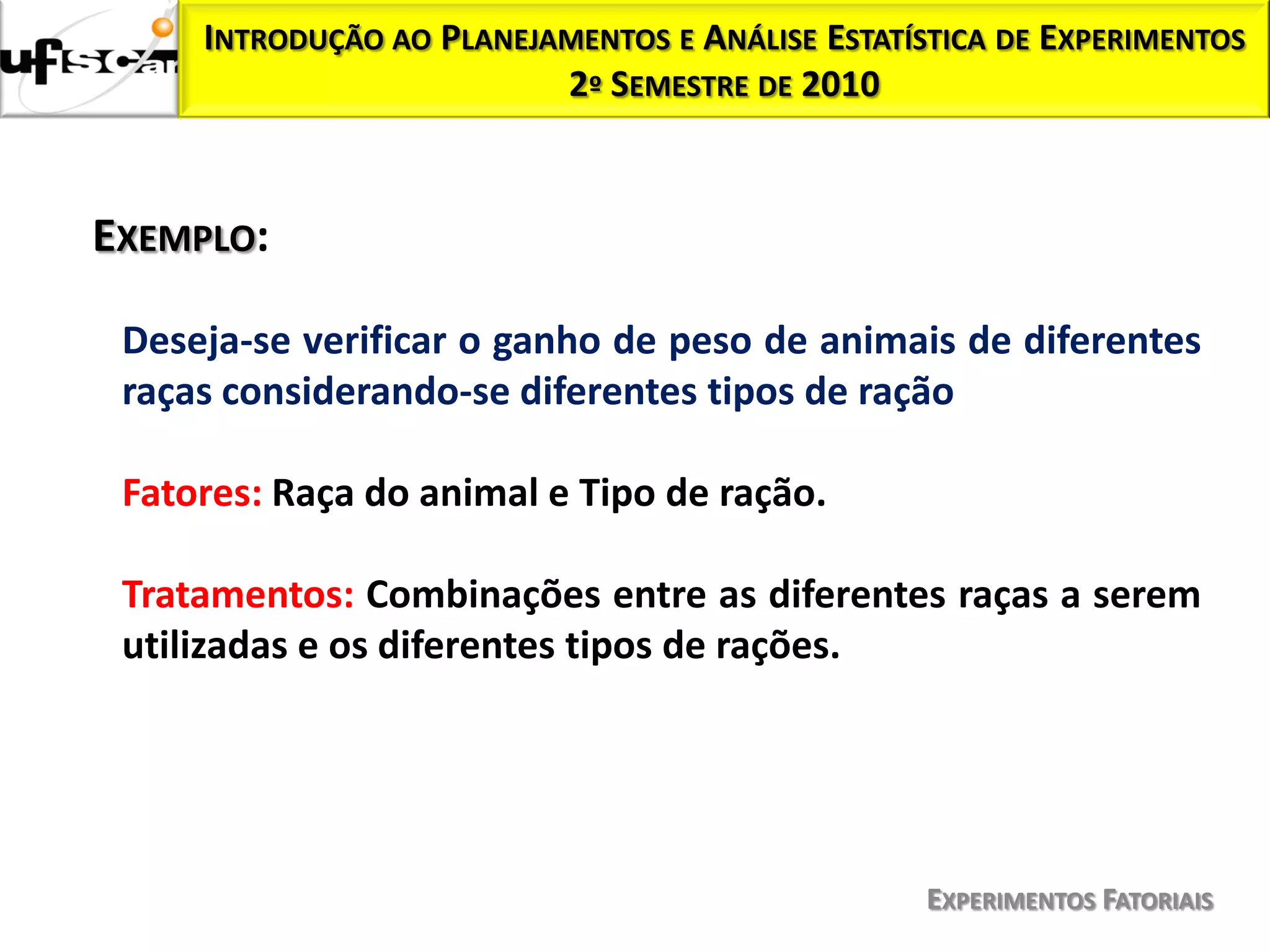 INTRODUÇÃO AO PLANEJAMENTOS E ANÁLISE ESTATÍSTICA DE EXPERIMENTOS
                          2º SEMESTRE DE 2010



EXEMPLO:

 Deseja-se verificar o ganho de peso de animais de diferentes
 raças considerando-se diferentes tipos de ração

 Fatores: Raça do animal e Tipo de ração.

 Tratamentos: Combinações entre as diferentes raças a serem
 utilizadas e os diferentes tipos de rações.




                                                  EXPERIMENTOS FATORIAIS
 