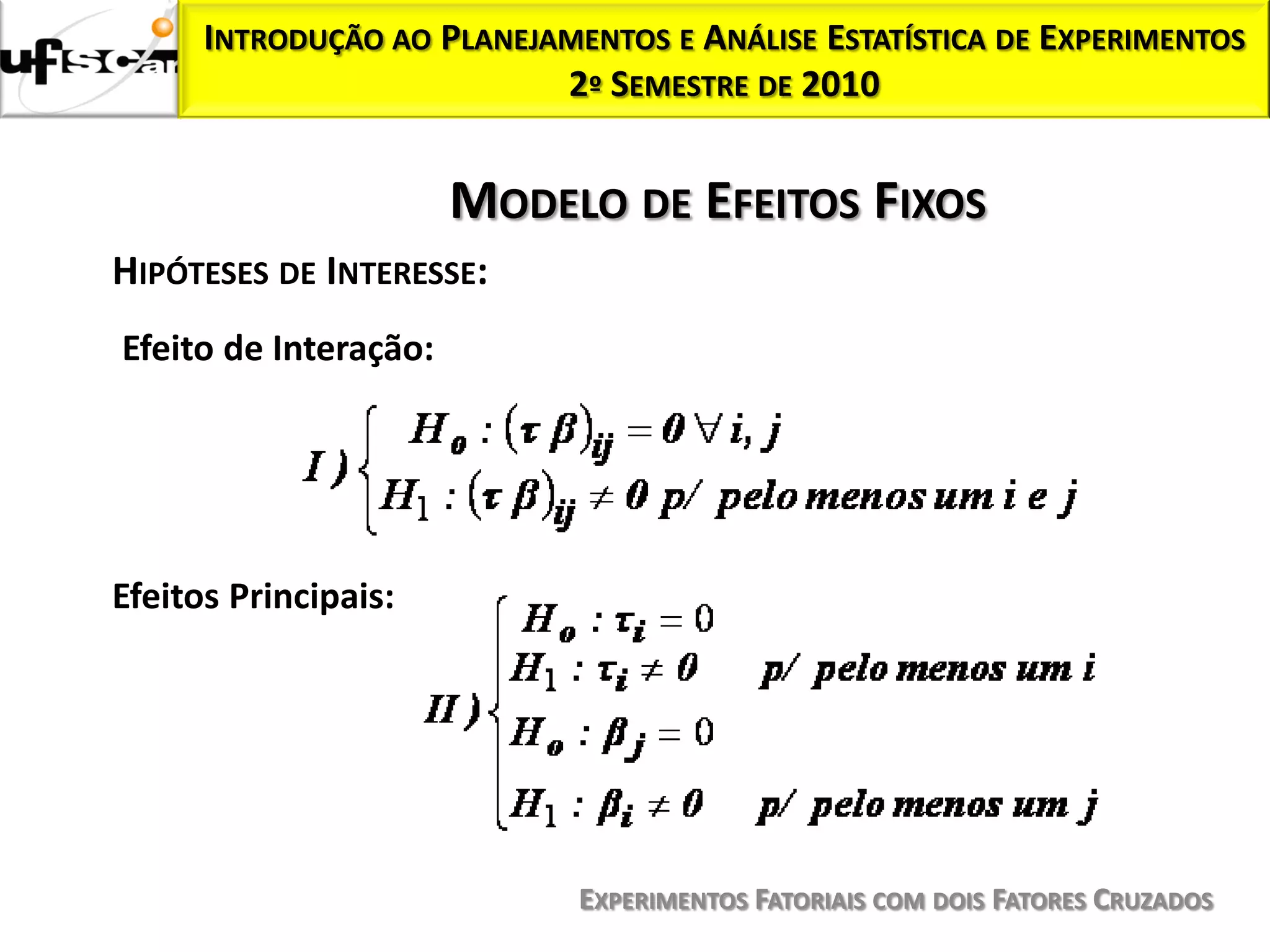 INTRODUÇÃO AO PLANEJAMENTOS E ANÁLISE ESTATÍSTICA DE EXPERIMENTOS
                           2º SEMESTRE DE 2010


                       MODELO DE EFEITOS FIXOS
HIPÓTESES DE INTERESSE:
Efeito de Interação:




Efeitos Principais:




                             EXPERIMENTOS FATORIAIS COM DOIS FATORES CRUZADOS
 