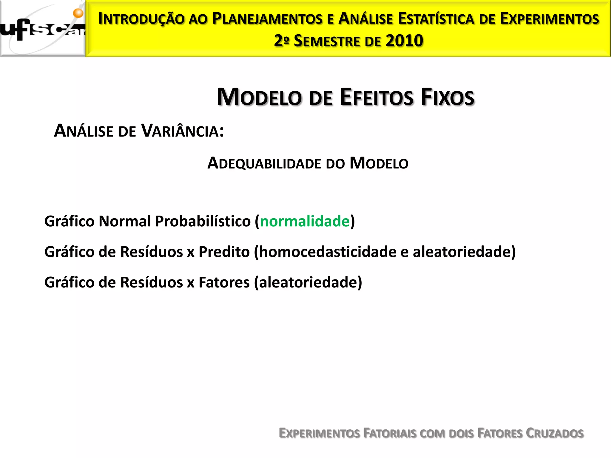 INTRODUÇÃO AO PLANEJAMENTOS E ANÁLISE ESTATÍSTICA DE EXPERIMENTOS
                            2º SEMESTRE DE 2010


                        MODELO DE EFEITOS FIXOS
 ANÁLISE DE VARIÂNCIA:
                       ADEQUABILIDADE DO MODELO


Gráfico Normal Probabilístico (normalidade)
Gráfico de Resíduos x Predito (homocedasticidade e aleatoriedade)
Gráfico de Resíduos x Fatores (aleatoriedade)




                                 EXPERIMENTOS FATORIAIS COM DOIS FATORES CRUZADOS
 