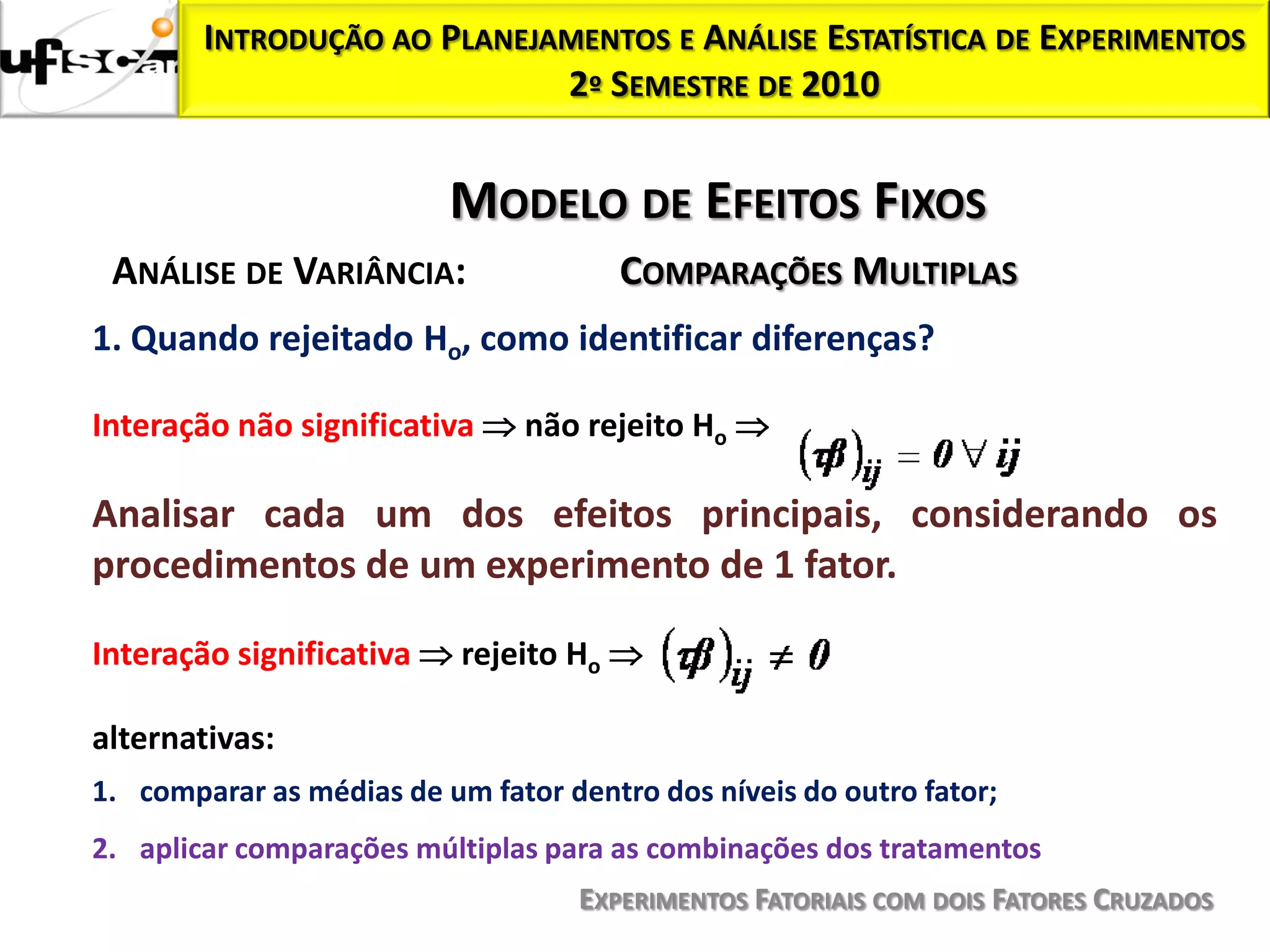 INTRODUÇÃO AO PLANEJAMENTOS E ANÁLISE ESTATÍSTICA DE EXPERIMENTOS
                             2º SEMESTRE DE 2010


                          MODELO DE EFEITOS FIXOS
 ANÁLISE DE VARIÂNCIA:                  COMPARAÇÕES MULTIPLAS
1. Quando rejeitado Ho, como identificar diferenças?

Interação não significativa     não rejeito Ho

Analisar cada um dos efeitos principais, considerando os
procedimentos de um experimento de 1 fator.

Interação significativa    rejeito Ho

alternativas:
1. comparar as médias de um fator dentro dos níveis do outro fator;
2. aplicar comparações múltiplas para as combinações dos tratamentos
                                    EXPERIMENTOS FATORIAIS COM DOIS FATORES CRUZADOS
 