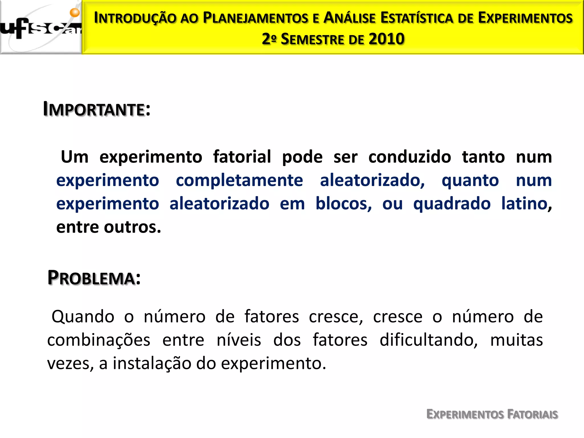 INTRODUÇÃO AO PLANEJAMENTOS E ANÁLISE ESTATÍSTICA DE EXPERIMENTOS
                          2º SEMESTRE DE 2010



IMPORTANTE:

 Um experimento fatorial pode ser conduzido tanto num
 experimento completamente aleatorizado, quanto num
 experimento aleatorizado em blocos, ou quadrado latino,
 entre outros.

PROBLEMA:
 Quando o número de fatores cresce, cresce o número de
combinações entre níveis dos fatores dificultando, muitas
vezes, a instalação do experimento.

                                                  EXPERIMENTOS FATORIAIS
 
