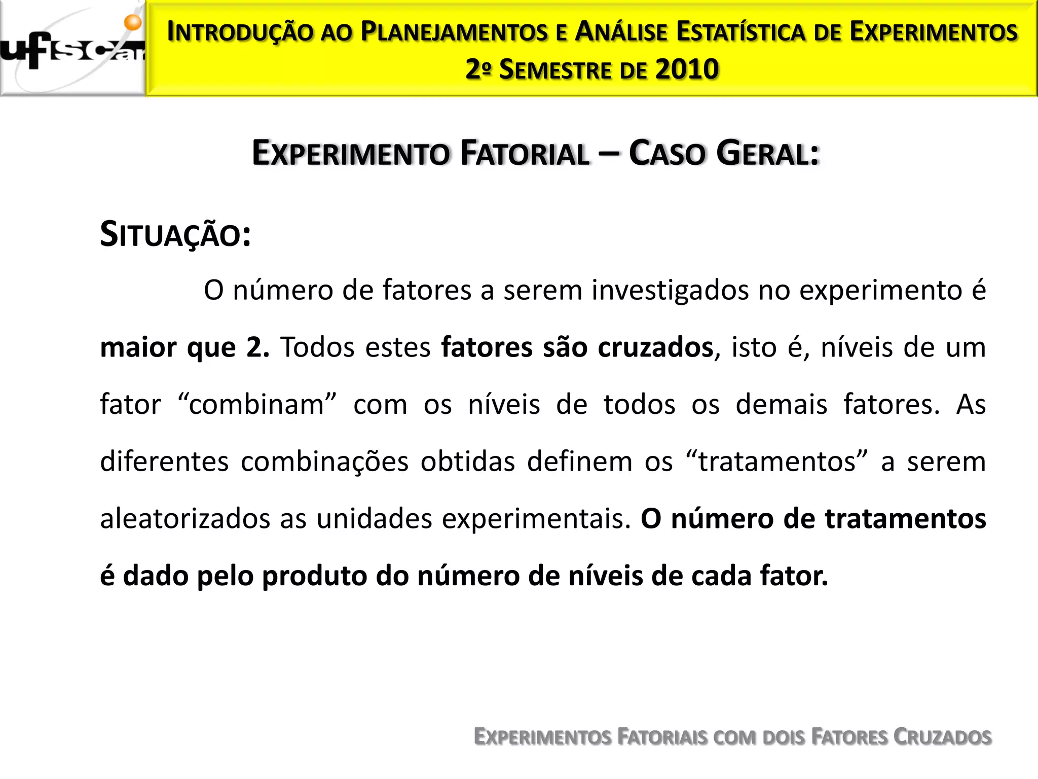 INTRODUÇÃO AO PLANEJAMENTOS E ANÁLISE ESTATÍSTICA DE EXPERIMENTOS
                          2º SEMESTRE DE 2010

           EXPERIMENTO FATORIAL – CASO GERAL:

SITUAÇÃO:
       O número de fatores a serem investigados no experimento é
maior que 2. Todos estes fatores são cruzados, isto é, níveis de um
fator “combinam” com os níveis de todos os demais fatores. As
diferentes combinações obtidas definem os “tratamentos” a serem
aleatorizados as unidades experimentais. O número de tratamentos
é dado pelo produto do número de níveis de cada fator.




                            EXPERIMENTOS FATORIAIS COM DOIS FATORES CRUZADOS
 