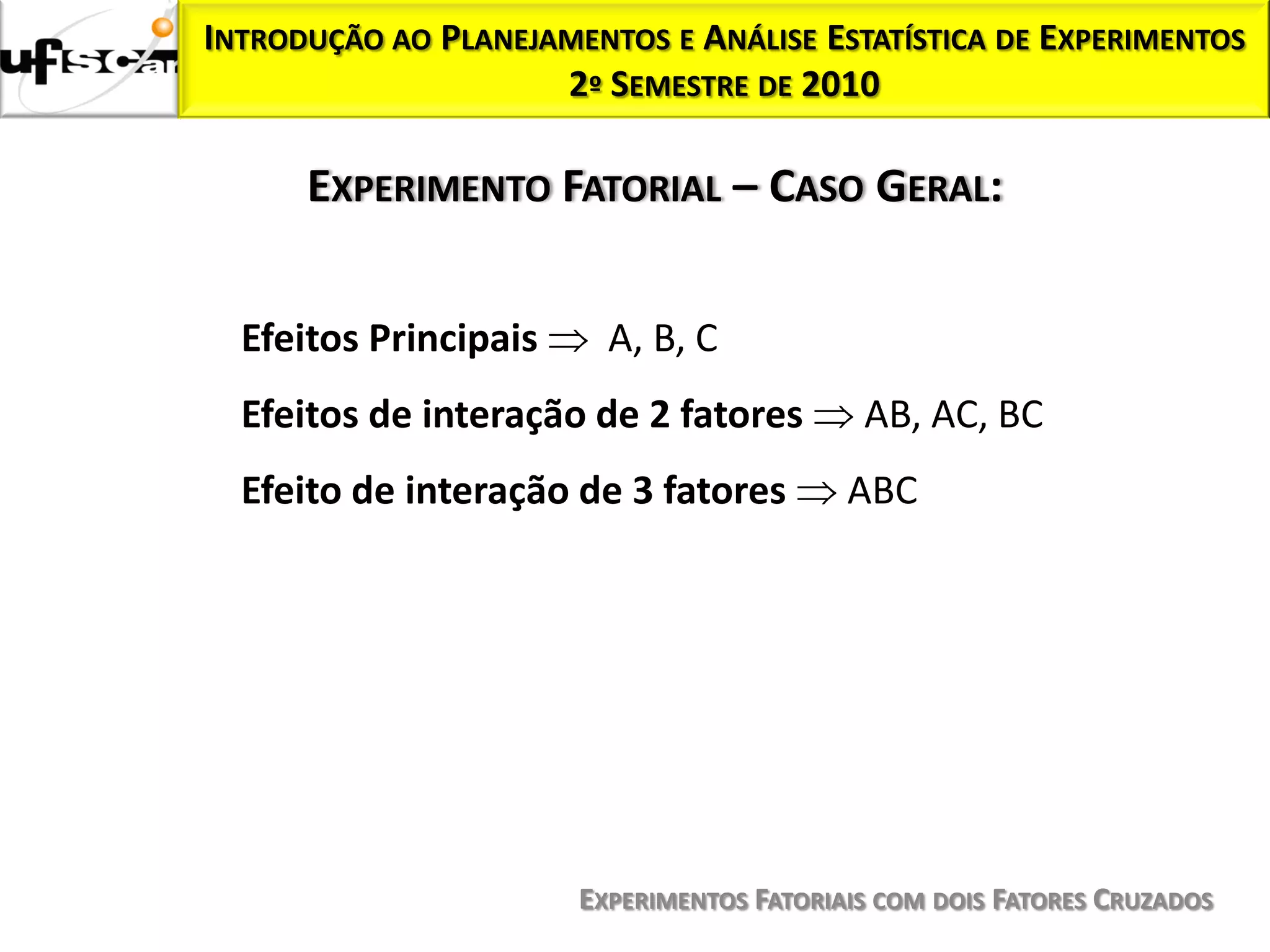 INTRODUÇÃO AO PLANEJAMENTOS E ANÁLISE ESTATÍSTICA DE EXPERIMENTOS
                     2º SEMESTRE DE 2010

      EXPERIMENTO FATORIAL – CASO GERAL:


  Efeitos Principais     A, B, C
  Efeitos de interação de 2 fatores         AB, AC, BC
  Efeito de interação de 3 fatores         ABC




                       EXPERIMENTOS FATORIAIS COM DOIS FATORES CRUZADOS
 