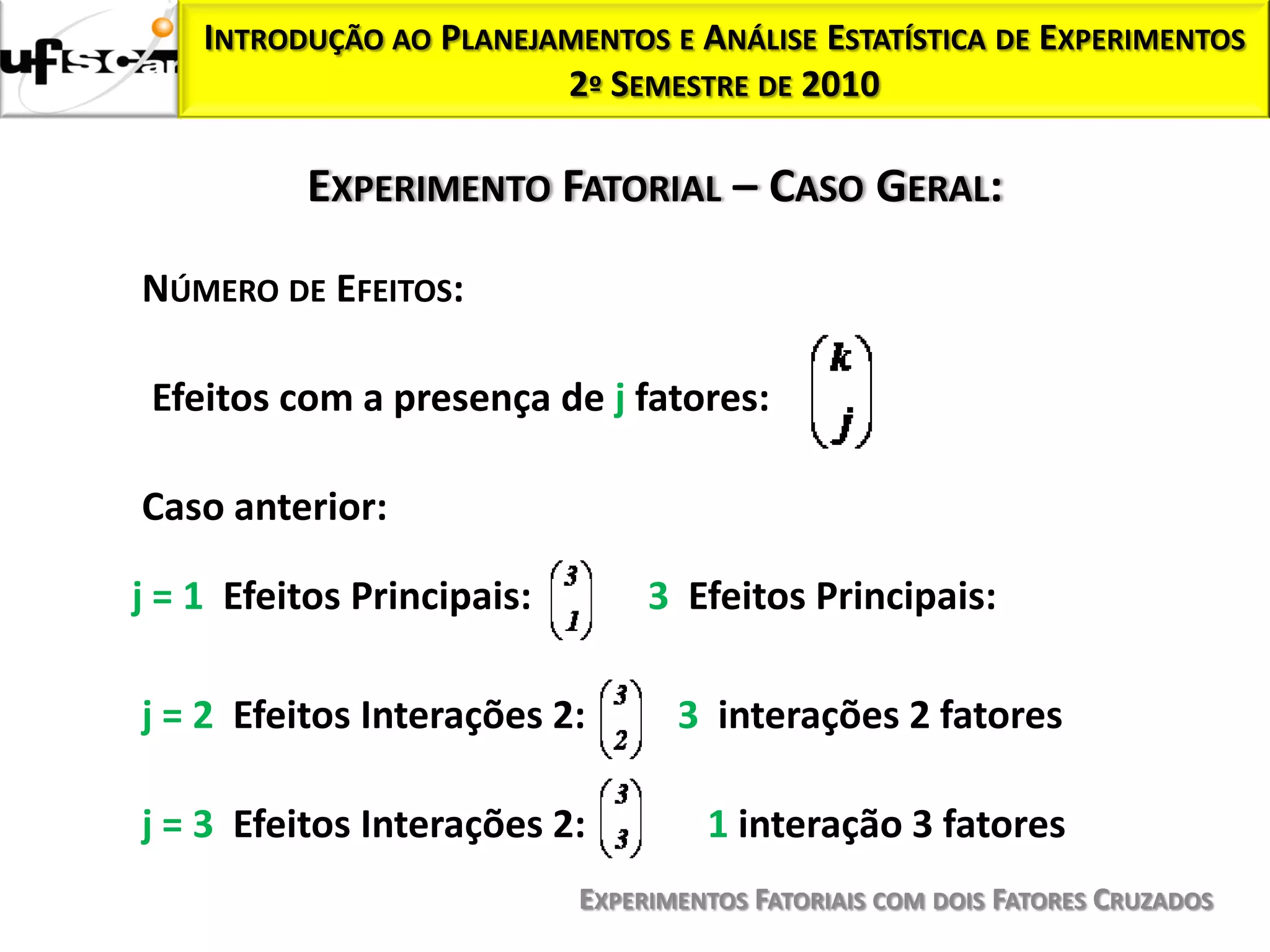 INTRODUÇÃO AO PLANEJAMENTOS E ANÁLISE ESTATÍSTICA DE EXPERIMENTOS
                         2º SEMESTRE DE 2010

          EXPERIMENTO FATORIAL – CASO GERAL:

NÚMERO DE EFEITOS:

 Efeitos com a presença de j fatores:

Caso anterior:

j = 1 Efeitos Principais:        3 Efeitos Principais:

j = 2 Efeitos Interações 2:        3 interações 2 fatores

j = 3 Efeitos Interações 2:          1 interação 3 fatores
                            EXPERIMENTOS FATORIAIS COM DOIS FATORES CRUZADOS
 