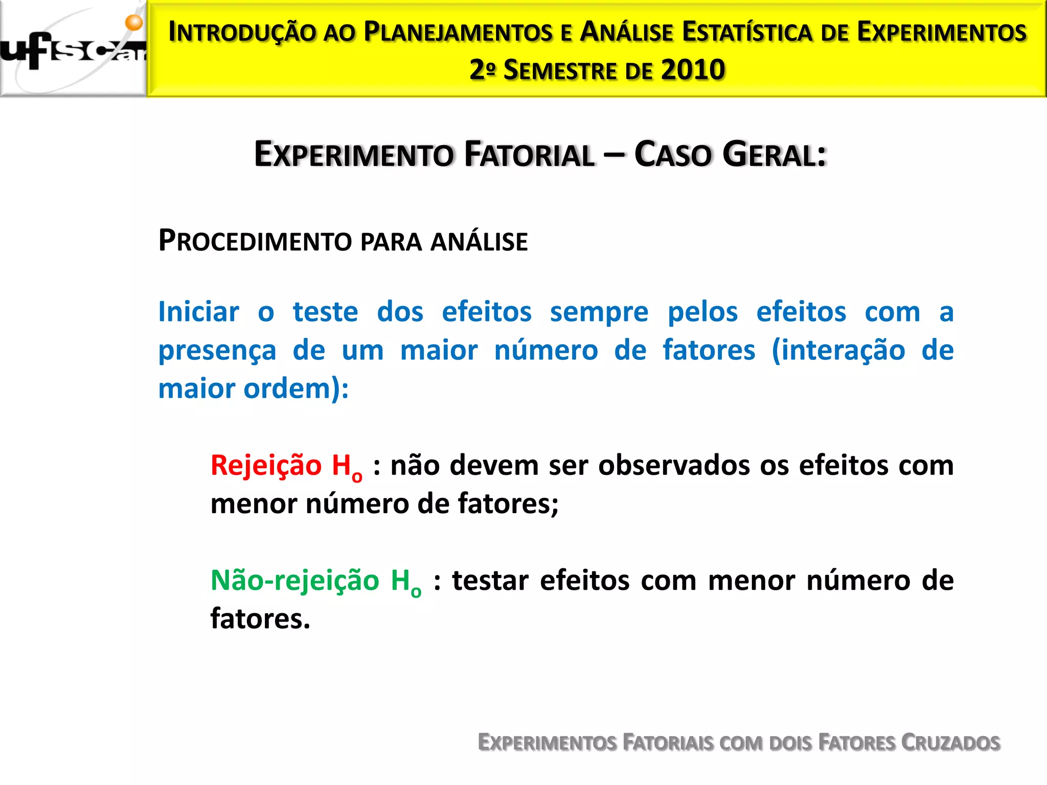 INTRODUÇÃO AO PLANEJAMENTOS E ANÁLISE ESTATÍSTICA DE EXPERIMENTOS
                     2º SEMESTRE DE 2010

      EXPERIMENTO FATORIAL – CASO GERAL:

PROCEDIMENTO PARA ANÁLISE

Iniciar o teste dos efeitos sempre pelos efeitos com a
presença de um maior número de fatores (interação de
maior ordem):

   Rejeição Ho : não devem ser observados os efeitos com
   menor número de fatores;

   Não-rejeição Ho : testar efeitos com menor número de
   fatores.


                       EXPERIMENTOS FATORIAIS COM DOIS FATORES CRUZADOS
 