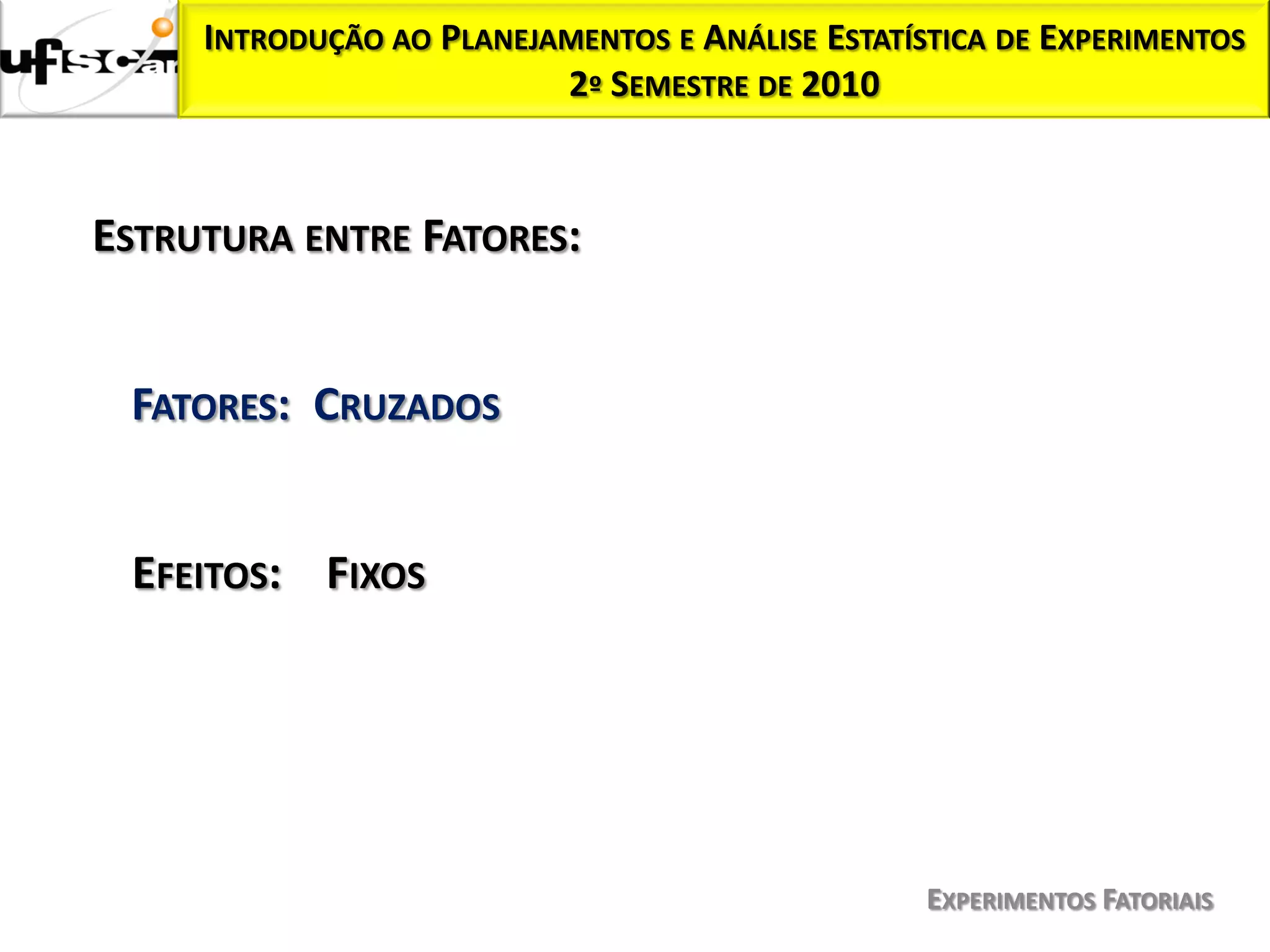 INTRODUÇÃO AO PLANEJAMENTOS E ANÁLISE ESTATÍSTICA DE EXPERIMENTOS
                          2º SEMESTRE DE 2010



ESTRUTURA ENTRE FATORES:


 FATORES: CRUZADOS


 EFEITOS: FIXOS




                                                  EXPERIMENTOS FATORIAIS
 