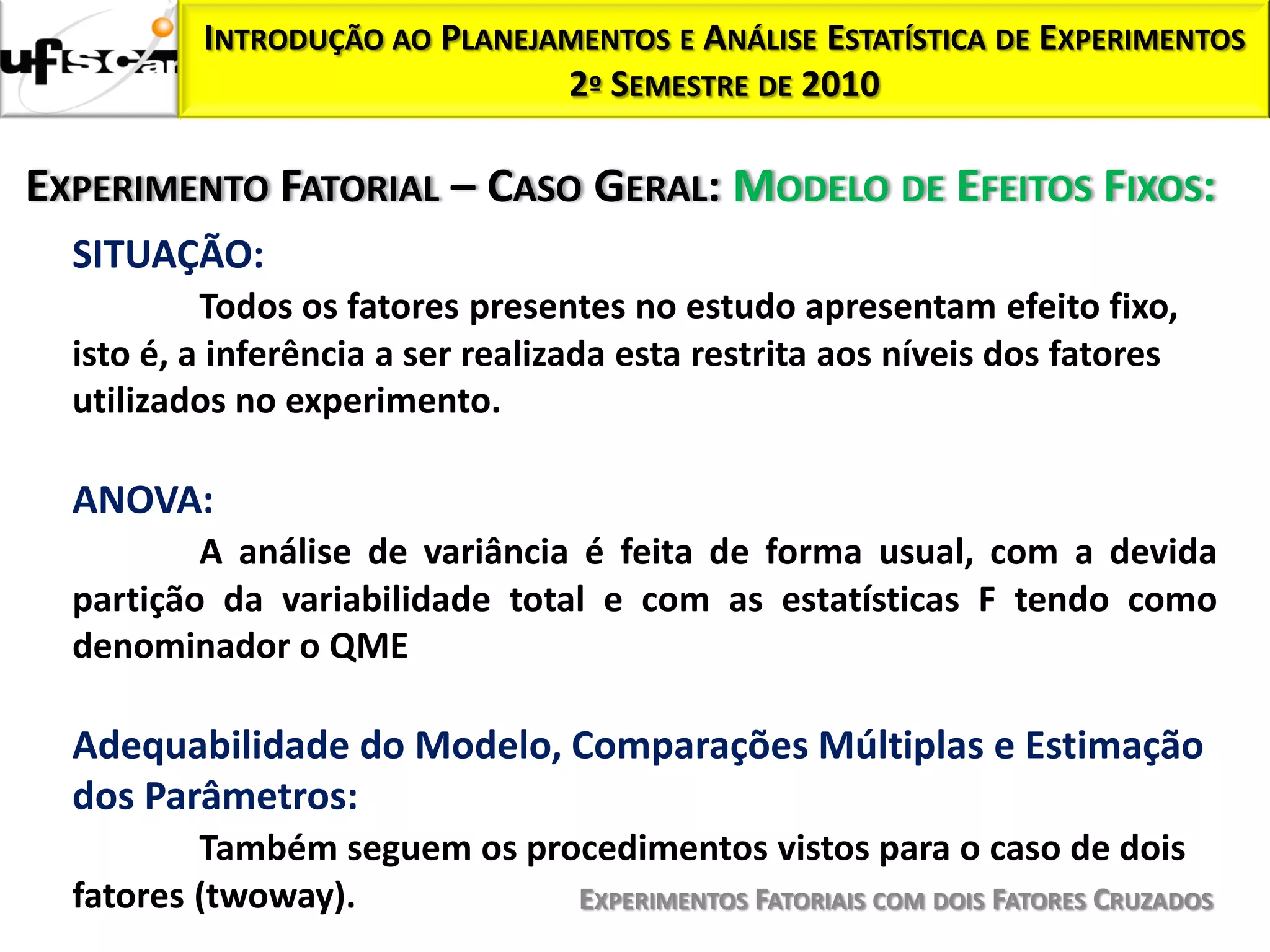 INTRODUÇÃO AO PLANEJAMENTOS E ANÁLISE ESTATÍSTICA DE EXPERIMENTOS
                               2º SEMESTRE DE 2010

EXPERIMENTO FATORIAL – CASO GERAL: MODELO DE EFEITOS FIXOS:
  SITUAÇÃO:
           Todos os fatores presentes no estudo apresentam efeito fixo,
  isto é, a inferência a ser realizada esta restrita aos níveis dos fatores
  utilizados no experimento.

  ANOVA:
          A análise de variância é feita de forma usual, com a devida
  partição da variabilidade total e com as estatísticas F tendo como
  denominador o QME

  Adequabilidade do Modelo, Comparações Múltiplas e Estimação
  dos Parâmetros:
          Também seguem os procedimentos vistos para o caso de dois
  fatores (twoway).           EXPERIMENTOS FATORIAIS COM DOIS FATORES CRUZADOS
 