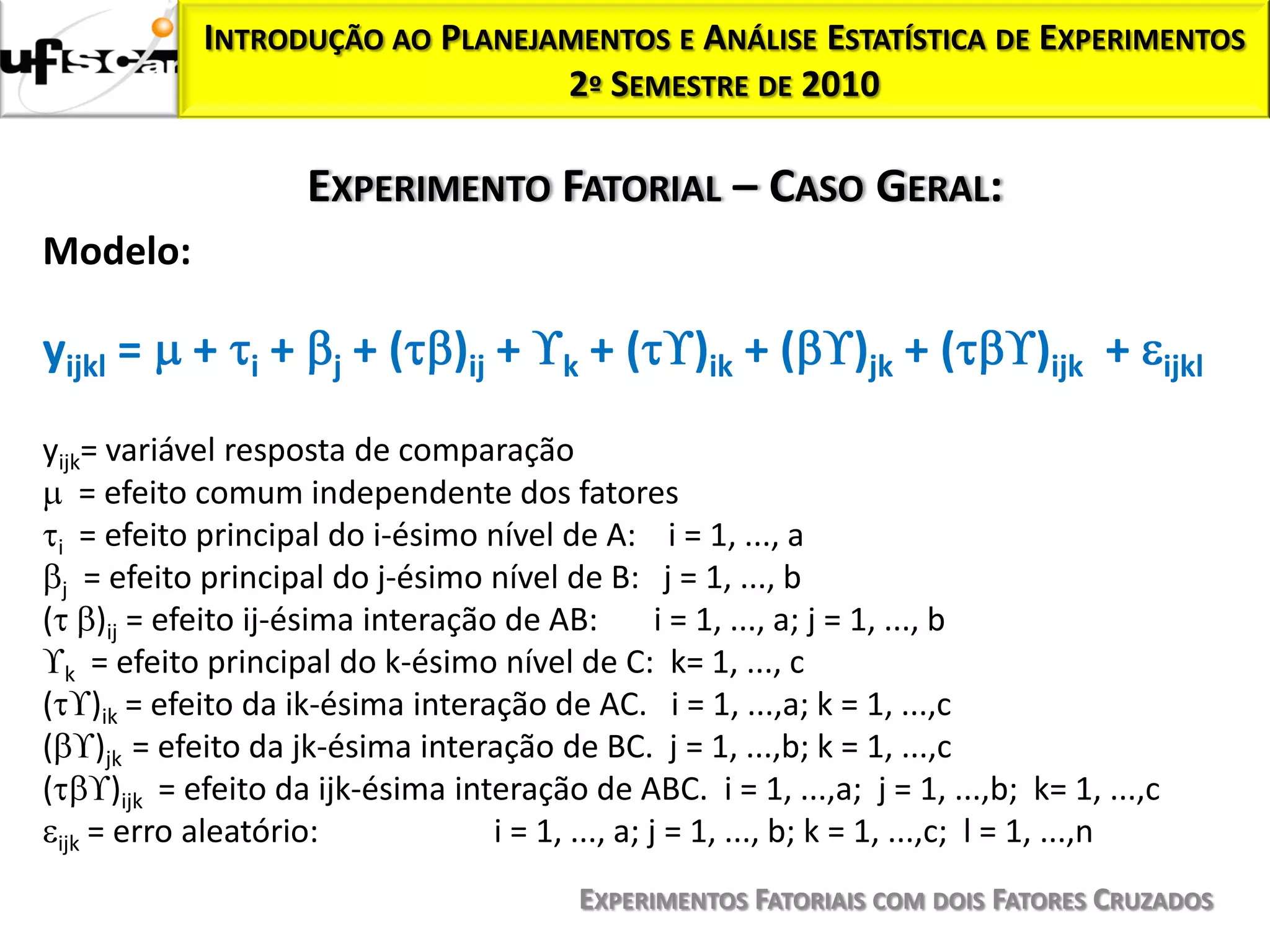 INTRODUÇÃO AO PLANEJAMENTOS E ANÁLISE ESTATÍSTICA DE EXPERIMENTOS
                                  2º SEMESTRE DE 2010

                         EXPERIMENTO FATORIAL – CASO GERAL:
Modelo:

yijkl =     +    i   +    j   + ( )ij +    k   +(     )ik + (       )jk + (        )ijk +        ijkl

yijk= variável resposta de comparação
     = efeito comum independente dos fatores
  i = efeito principal do i-ésimo nível de A: i = 1, ..., a
   j = efeito principal do j-ésimo nível de B: j = 1, ..., b
( )ij = efeito ij-ésima interação de AB:              i = 1, ..., a; j = 1, ..., b
   k = efeito principal do k-ésimo nível de C: k= 1, ..., c
( )ik = efeito da ik-ésima interação de AC. i = 1, ...,a; k = 1, ...,c
( )jk = efeito da jk-ésima interação de BC. j = 1, ...,b; k = 1, ...,c
(       )ijk = efeito da ijk-ésima interação de ABC. i = 1, ...,a; j = 1, ...,b; k= 1, ...,c
  ijk = erro aleatório:               i = 1, ..., a; j = 1, ..., b; k = 1, ...,c; l = 1, ...,n
                                             EXPERIMENTOS FATORIAIS COM DOIS FATORES CRUZADOS
 
