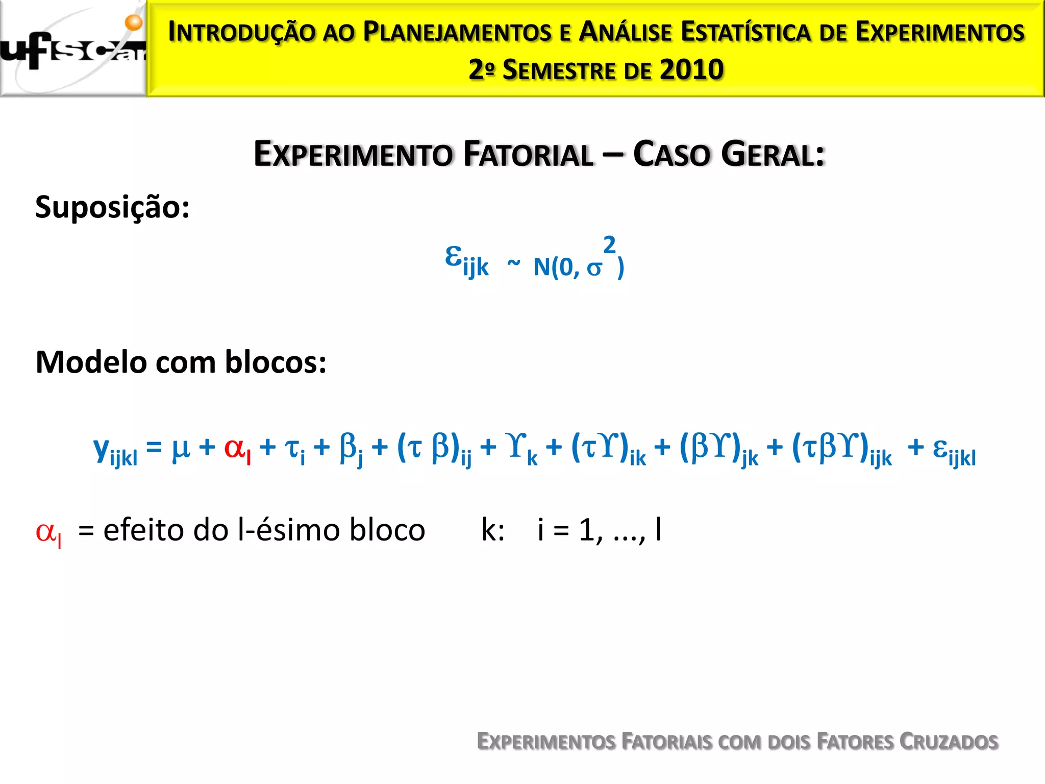 INTRODUÇÃO AO PLANEJAMENTOS E ANÁLISE ESTATÍSTICA DE EXPERIMENTOS
                                     2º SEMESTRE DE 2010

                          EXPERIMENTO FATORIAL – CASO GERAL:
Suposição:
                                                           2
                                                ijk ~ N(0, )


Modelo com blocos:

      yijkl =     +   l   +   i   +   j   +(   )ij +   k   +(   )ik + (   )jk + (   )ijk +   ijkl


 l   = efeito do l-ésimo bloco                    k: i = 1, ..., l




                                                 EXPERIMENTOS FATORIAIS COM DOIS FATORES CRUZADOS
 