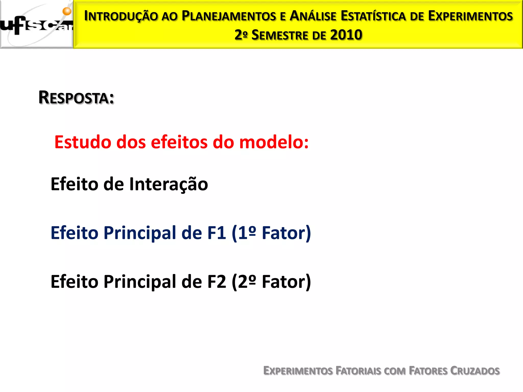 INTRODUÇÃO AO PLANEJAMENTOS E ANÁLISE ESTATÍSTICA DE EXPERIMENTOS
                          2º SEMESTRE DE 2010



RESPOSTA:

 Estudo dos efeitos do modelo:

 Efeito de Interação

 Efeito Principal de F1 (1º Fator)

 Efeito Principal de F2 (2º Fator)



                                EXPERIMENTOS FATORIAIS COM FATORES CRUZADOS
 