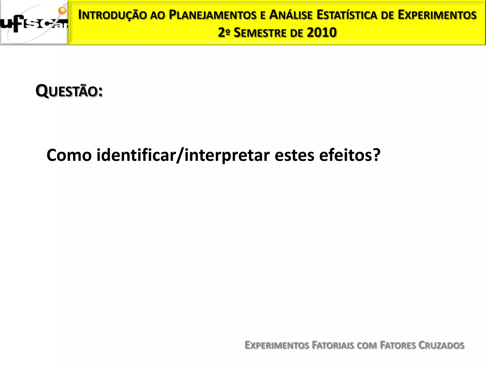 INTRODUÇÃO AO PLANEJAMENTOS E ANÁLISE ESTATÍSTICA DE EXPERIMENTOS
                          2º SEMESTRE DE 2010



QUESTÃO:


 Como identificar/interpretar estes efeitos?




                                EXPERIMENTOS FATORIAIS COM FATORES CRUZADOS
 