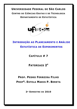 UNIVERSIDADE FEDERAL      DE   SÃO CARLOS
CENTRO DE CIÊNCIAS EXATAS E DE TECNOLOGIA
      DEPARTAMENTO DE ESTATÍSTICA




INTRODUÇÃO    AO   PLANEJAMENTO    E   ANÁLISE
      ESTATÍSTICA   DE   EXPERIMENTOS


             CAPÍTULO # 7


            FATORIAIS 2K



    PROF. PEDRO FERREIRA FILHO
   PROFa. ESTELA MARIS P. BERETA


          2º SEMESTRE DE 2010
 