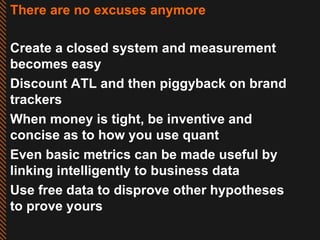 There are no excuses anymore Create a closed system and measurement becomes easy  Discount ATL and then piggyback on brand trackers When money is tight, be inventive and concise as to how you use quant Even basic metrics can be made useful by linking intelligently to business data Use free data to disprove other hypotheses to prove yours 