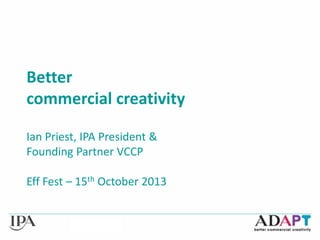 Better
commercial creativity
Ian Priest, IPA President &
Founding Partner VCCP
Eff Fest – 15th October 2013

 
