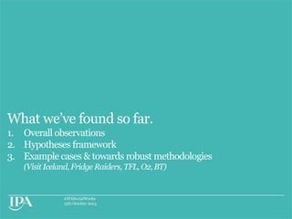 What we‟ve found so far.
1. Overall observations
2. Hypotheses framework
3. Example cases & towards robust methodologies
(Visit Iceland, Fridge Raiders, TFL, O2, BT)

#IPASocialWorks
15th October 2013

 