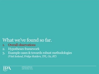 What we‟ve found so far.
1. Overall observations
2. Hypotheses framework
3. Example cases & towards robust methodologies
(Visit Iceland, Fridge Raiders, TFL, O2, BT)

#IPASocialWorks
15th October 2013

 