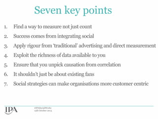 Seven key points
1.

Find a way to measure not just count

2.

Success comes from integrating social

3.

Apply rigour from „traditional‟ advertising and direct measurement

4.

Exploit the richness of data available to you

5.

Ensure that you unpick causation from correlation

6. It shouldn‟t just be about existing fans
7.

Social strategies can make organisations more customer centric

#IPASocialWorks
15th October 2013

 