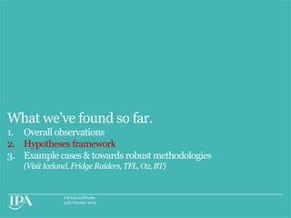 What we‟ve found so far.
1. Overall observations
2. Hypotheses framework
3. Example cases & towards robust methodologies
(Visit Iceland, Fridge Raiders, TFL, O2, BT)

#IPASocialWorks
15th October 2013

 