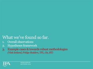 What we‟ve found so far.
1. Overall observations
2. Hypotheses framework
3. Example cases & towards robust methodologies
(Visit Iceland, Fridge Raiders, TFL, O2, BT)

#IPASocialWorks
15th October 2013

 